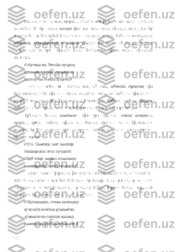 Аслида инсонга ҳам, хусусан, отларга ҳам ўз боши ҳеч қачон оғирлик
қилмайди. Ушбу шеърда  « оғир»  сўзи вазн маъносида ифодаланмаган, ёки бу
ҳолатга бошқа бир сабаб борлигига ишора қилинмоқда. Кейинги мисраларда
«ёввойи»,   «ҳувиллаган»   ва   «қари»   сўзлари   ўзи   боғланиб   келган   тупроқ,
тоғу-тошлар   ва   қуёш   сўзлари   билан   биргаликда   кўчма   маъно   ифодалаб
келмоқда:
// Унутилган,  ёввойи  тупроқ,
ҳувиллаган  тоғу тошларни
қари  қуёш севади кўпроқ. //
Шоирнинг   « Машқ »   шеърида   ҳам,   айниқса,   «ёввойи   тупроқ»   сўз
бирикмасида   тобе   сўзнинг   ифода   қилаётган   маъноси   кейинги   сўзларнинг
услубий   маъносига   ҳам   ўз   таъсирини   ўтказмоқда.   Қуёш га   нисбатан   «қари »
сифатлашининг қўлланилиши ҳам ўқувчига образли тасаввур беради.
Қуйидаги   бандда   « олтин»     сўзи   сув   оқадиган   кичик   ариқча га,
хусусан,   сув га   нисбатан   қўлланган.   Аслида   сувнинг   ранги   бўлмаслиги
маълум,   бу   ўринда   шоир   қуёшда   сувнинг   жилваланишини   назарда   тутган
бўлиши мумкин:
// Тун. Олмазор элас илғанар
далаларнинг кенг оғушида.
Оқиб ётар  олтин жилғалар
олмаларнинг сокин тушида. //
Шавкат   Раҳмон   ўқувчига   ўзи   яратган   метафораларни   таништираётган
каби ёнида изоҳини ҳам  бериб боради. Бу маъқул ёндашувдир, чунки шоир
шеърлари   янги   метафораларга   шунчалик   бойки,   ўқувчи   бирдан   муаллиф
айтмоқчи бўлган маънони  англай олмайди:
// Қариқизлар, етим ялпизлар
қучоғида кетдим ҳушимдан,
чўмилётган  ситора қизлар,
олмазорни кўрдим тушимда. //
100 