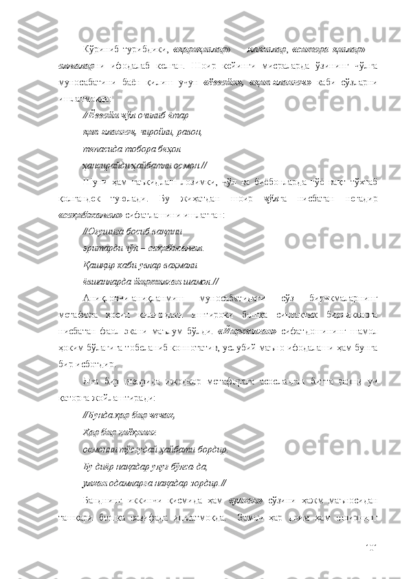 Кўриниб   турибдики,   «қариқизлар »     –   ялпизлар ,   «ситора   қизлар »     –
олмалар ни   ифодалаб   келган.   Шоир   кейинги   мисраларда   ўзининг   чўлга
муносабатини   баён   қилиш   учун   «ёввойи»,   «қип-яланғоч»   каби   сўзларни
ишлатмоқда:
// Ёввойи чўл  очилиб ётар —
қип-яланғоч,  чиройли, равон,
тепасида тобора беҳол
ҳансирайди ҳайбатли осмон. //
Шуни   ҳам   таъкидлаш   лозимки,   чўл   ва   биёбонларда   гўё   вақт   тўхтаб
қолгандек   туюлади.   Бу   жиҳатдан   шоир   чўл га   нисбатан   негадир
« соҳибжамол »  сифатлашини ишлатган:
// Оғушига босиб вақтни
эритарди чўл –  соҳибжамол .
Қашқир каби увлар ваҳмали
ёвшанларда  йиртилган  шамол. //
Аниқловчи-аниқланмиш   муносабатидаги   сўз   бирикмаларнинг
метафора   ҳосил   қилишдаги   иштироки   бошқа   синтактик   бирликларга
нисбатан   фаол   экани   маълум   бўлди.   «Йиртилган»   сифатдошининг   шамол
ҳоким бўлагига тобеланиб коннотатив, услубий маъно ифодалаши ҳам бунга
бир исботдир.
Яна   бир   шеърида   ижодкор   метафорага   асосланган   битта   гапни   уч
қаторга жойлаштиради:
// Бунда  ҳар бир чечак,
Ҳар бир гиёҳнинг
осмонни тўсгудай ҳайбати бордир.
Бу диёр нақадар улуғ бўлса-да,
улкан  одамларга нақадар зордир. //
Банднинг   иккинчи   қисмида   ҳам   «улкан»   сўзини   ҳажм   маъносидан
ташқари   бошқа   вазифада   ишлатмоқда.     Замон   ҳар   доим   ҳам   шоирнинг
101 