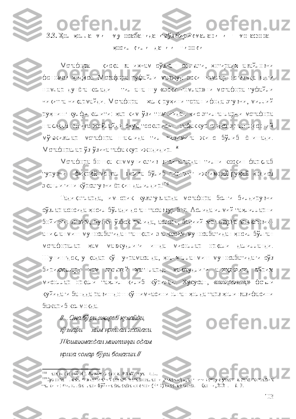 3.3. Ҳол-ҳолланмиш муносабатидаги сўз бирикмаларининг   метафора
ҳосил қилишдаги иштироки
Метафора   –   қисқа   ва   ихчам   сўзлаш   санъати,   хотирани   авайловчи
феномен   ҳодиса.   Метафора   туфайли   мавжуд   эски   номлар   негизида   янги
номлар   дунёга   келади   –   тил   ана   шу   «эски   номлар»ни   метафора   туфайли
чиқитга   чиқармайди.   Метафора   –   халқ   руҳини   теран   ифода   этувчи,   миллий
руҳнинг   қулфи-калити:   ҳар   ким   ўзи   томонидан   ҳис   этилганларни   метафора
шаклида   онгига   жойлайди   ёхуд   тескариси   –   тафаккур   содир   этган   лисоний
мўъжизалар   метафора   шаклида   тил   тизимига   жипс   бўлиб   ёпишади.
Метафоралар ўз-ўзича тафаккур ижодидир. 118
Метафора   бошқа   коммуникатив   воситалардан   тилни   кескин   фарқлаб
турувчи     фикрий-ментал   восита   бўлиб   тилнинг   ижтимоий-руҳий   ҳодиса
эканлигини кўрсатувчи ёрқин далилдир. 119
Тадиқотларда,   империк   кузатувларда   метафора   белги   билдирувчи
сўзлар асосида ҳосил бўлади деган тасаввур бор. Аслида илмий таҳлилларни
бойитиш   лозим,   чунки   ўзбек   тилида,   асосан,   бадиий   матнларда   аниқловчи-
аниқланмиш муносабатидан ташқари эга-кесим муносабатидан ҳосил бўлган
метафоралар   ҳам   мавжудлиги   ишда   мисоллар   орқали   далилланди.
Шунингдек,   у   қадар   кўп   учрамаса-да,   ҳол-ҳолланмиш   муносабатидаги   сўз
бирикмалари   ҳам   шеърий   матнларда   мавжудлиги   аниқланди,   айрим
мисоллар   орқали   таҳлил   қилиб   кўрилди.   Хусусан,   «инграмоқ»   феъли
қуйидаги бандда равишдош қўшимчасини олган ҳолда тарз ҳоли вазифасини
бажариб келмоқда.
// ...Она бўри  инграб  қулайди,
кўзлари — лим қотган жоласи.
Шошилмасдан милтиқли одам
қонга солар бўри боласин. //
118
 Парандовский Ян. Алхимия слова. http//: royallib.ru.
119
Суярова Н. «Белги» денотатив семали метафораларнинг таснифи, когнитив структураси ва лексикографик
талқини: Филол. фанлари бўйича фалсафа доктори (PhD) дисс. автореф. – Қарши, 2021. – Б.13.
103 