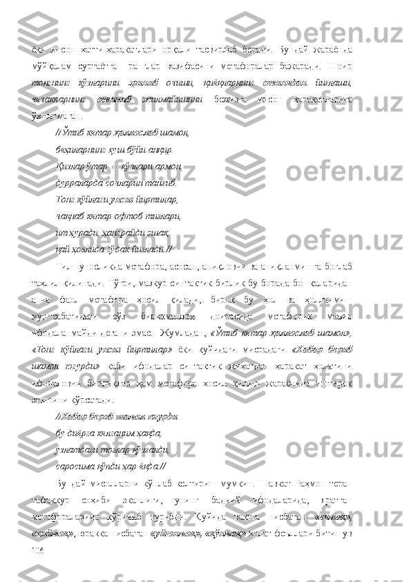 ёки   инсон   хатти-ҳаракатлари   орқали   тасвирлаб   беради.   Бундай   жараёнда
мўйқалам   суртаётган   ранглар   вазифасини   метафоралар   бажаради.   Шоир
тонгнинг   кўзларини   эриниб   очиши,   қиёқларнинг   севинчдан   йиғлаши,
чечакларнинг   севиниб   жилмайишини   бежизга   инсон   ҳаракатларига
ўхшатмаган.
// Ўтиб кетар  ҳаллослаб  шамол,
беҳиларнинг хуш бўйи анқир.
Қизлар ўтар — кўзлари армон,
дурраларда сочларин танғиб.
Тонг кўйлаги  унсиз  йиртилар,
чақнаб кетар офтоб тиғлари, 
ит ҳуради, ҳанграйди эшак,
қай ҳовлида гўдак йиғлади. //
Тилшуносликда метафора, асосан, аниқловчи ва аниқланмишга боғлаб
таҳлил қилинади. Тўғри, мазкур синтактик бирлик бу борада бошқаларидан
анча   фаол   метафора   ҳосил   қилади,   бироқ   бу   ҳол   ва   ҳолланмиш
муносабатидаги   сўз   бирикмалари   доирасида   метафорик   маъно
ифодаланмайди   дегани   эмас.     Жумладан,   « Ўтиб   кетар   ҳаллослаб   шамол »,
« Тонг   кўйлаги   унсиз   йиртилар »   ёки   қуйидаги   мисрадаги   « Хабар   бериб
шамол   югурди »   каби   ифодалар   синтактик   жиҳатдан   ҳаракат   ҳолатини
ифодаловчи   бирликлар   ҳам   метафора   ҳосил   қилиш   жараёнида   иштирок
этишини кўрсатади.
// Хабар бериб   шамол югурди
бу диёрга келганим ҳақда,
узлатдаги тоғлар қўзғалди,
саросима қўпди ҳар ёқда. //
Бундай   мисолларни   кўплаб   келтириш   мумкин.   Шавкат   Раҳмон   теран
тафаккур   соҳиби   эканлиги,   унинг   бадиий   ифодаларида,   яратган
метафораларида   кўриниб   турибди.   Қуйида   вақтга   нисбатан   «ечмоқ»,
«киймоқ» , юракка нисбатан  «уйғонмоқ», «қўнмоқ»  ҳолат феъллари битишув
106 