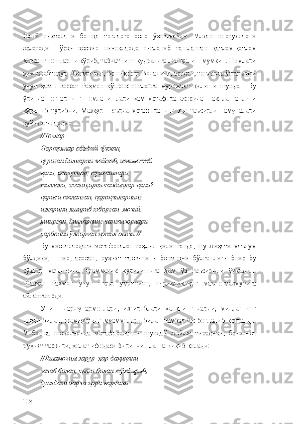 Олой   тизмалари   бошқа   тоғларга   асло   ўхшамайди.   Улкан   нортуяларни
эслатади.   Гўёки   кескир   пичоқларда   тиғланиб   ташланган   қатлам-қатлам
харсанг тошларни кўриб, табиатнинг қудратига лол қолиш мумкин. Номлари
ҳам ажабтовур: Кетмонтоғ, Бешиктош. Болалиги, асосан, тоғларда ўтганлиги
учун   ҳам   Шавкат   Раҳмон   кўпроқ   тоғларга   мурожаат   қилиши   шундан.   Бу
ўринда   тоғларнинг   номланишлари   ҳам   метафора   асосида   шаклланганлиги
кўриниб   турибди.   Мазкур   шеърда   метафоранинг   энг   таъсирли   намуналари
қуйидагилардир:
// Тоғлар –
Нортуялар  абадий  чўккан,
қуриган йилларни  чайнаб, кавшаниб.
қани, ясовуллар, туякашлари,
тиллали, жавоҳирли сандиқлар қани?
қариси таланган, қароқчиларнинг
изларини яшириб юборган  мозий.
яширган  йилларнинг чангалзорлари
сарбонни ўлдирган қотил овози. //
Бу  мисралардаги   метафоралар таҳлил  қилинганда,   шу жиҳати маълум
бўлдики,   шоир,   асосан,   руҳият   тасвирини   бермоқчи   бўлганлиги   боис   бу
сўзлар   маъносига,   грамматик   қурилишига   ҳам   ўз   таъсирини   ўтказган.
Шавкат   Раҳмон   учун   шеър   умрининг,   тирикликнинг   маъно-мазмунига
айланган эди.
Унинг   дарду   армонлари,   изтироблари   халқнинг   дарди,   миллатнинг
дарди билан, жамиятнинг  муаммолари билан  чамбарчас  боғланиб  кетганди.
У   бошқа   шеърларида   метафораларни   шундай   жойлаштирадики,   беихтиёр
руҳият тасвири, ҳолат ифодаси биринчи планга чиқиб қолади:
// Яшамоғим зарур  ҳар дақиқани
ғазаб билан, севги билан  тўлдириб,
дунёдаги барча қора нарсани
108 