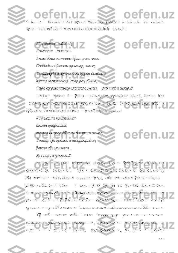 Инсоннинг   камолоти   ҳам   худди   мана   шу   ўзликни   англашдан   бошланади.
Буни шоир қуйидаги метафоралар асосида баён қилади:
// Камолот – абадий,
Камолот – чексиз...
Aммо Камолотнинг йўли  равонмас –
Соддадил йўловчи арчалар, мана,
Таажжубда тўхтабди  қорли довонда.
Мангу  юрардилар   агар роҳ бўлса,
Сира турмасдилар юксакда эпсиз, – деб ёзади шоир. //
Шавкат   Раҳмон   ёш   ўзбек   шоирларига   мурожаат   қилиб,   битган   бир
шеърида   ҳам   сифат   ва   феъл   туркумига   хос   бўлган   битишувли   муносабатни
қуйидаги метафоралар орқали  шундай ифода қилади:
// Сўзларни  қайрайлик ,
тағин қайрайлик,
токим  кескир бўлсин  бамисли олмос,
Ўткир сўз  қолмаса шоирларидан,
ўткир сўз қолмаса...
Ҳеч нарса қолмас. //
Чиндан,   шоирдан   фақат   сўз   қолади.   Дилни   ўртайдиган,   борлиқни
куйдириб-кул   қиладиган,   –   руҳни   камолотга   элта   биладиган   сўз   қолди.   Бу
сўз вақтнинг шамолларида қаддини тутди, исён-оташларда ўзини тоблади –
ўлмади,   балки   яшарди   –   яшади.   Чунки   бу   сўз   мангуликка   дахлдор   эди.
Инсоннинг азалий ва абадий дардлари, муаммоларини англаш ва англатишга
уринган   қалбнинг   ўз-ўзини   намойиш   қилиши   эди.   Шавкат   Раҳмон   ҳам   сўз
қудратини шундай ҳис этди. Такрорланмас метафоралар асосида баён қилди.
Кўплаб   шоирлар   каби   Шавкат   Раҳмон   учун   ҳам   яшашнинг   маъно-
мақсадини,   умр   ва   ҳаёт   мазмунини,   тирикликнинг   моҳиятини   англашга,
инсоннинг   инсонлик   шаънига,   қадр-қимматини,   миллатнинг   тақдири
111 