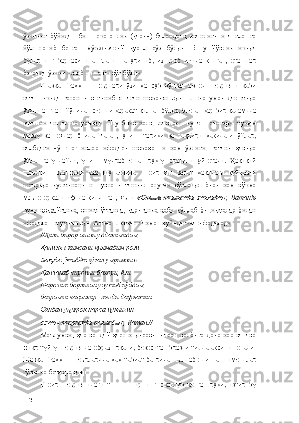 ўзининг   бўйидан   бир   неча   энлик   (қарич)   баландроқ   эканлигини   англашга
йўл   топиб   берган   мўъжизавий   қурол   сўз   бўлди.   Бору   йўқлик   ичида
буларнинг   барчасини   англатишга   уриниб,   изтироб   ичида   қолган,   оташлар
бағрида ўзини излаб топгани сўз бўлди.
Шавкат   Раҳмон   шеърлари   ўзи   мансуб   бўлган   авлод   шеърияти   каби
ватан   ичида   ватанни   соғиниб   яшаган   шеърият   эди.   Шоир   умри   давомида
ўзини англаш йўлида нечоғли ҳаракат қилган бўлса, босган ҳар бир қадамида
ватанни   англашга   уринди.   Шу   боис   халқ,   жасорат,   кураш   сингари   муҳим
мавзу   ва   ғоялар   ёнида   Ватан,   унинг   тарихи   ва   тақдири   ҳақидаги   ўйлар,
қалбдаги   чўнг   оғриқлар   ифодаси   шеърхонни   ҳам   ўзлиги,   ватани   ҳақида
ўйлашга   ундайди,   унинг   мудраб   ётган   руҳ-у   юрагини   уйғотади.   Ҳақиқий
шеърнинг   вазифаси   ҳам   шу   аслида     шоирнинг   ватан   ҳақидаги   қуйидаги
шеърида   кулминацион   нуқтани   ташкил   этувчи   сўзларда   бири   ҳам   кўчма
маъно орқали ифода қилинган, яъни   «Сочим оқарганда англадим,   Ватан! »
Буни  кексайганда,  ёшим   ўтганда,   қариганда   каби  кўплаб  бирикмалар  билан
ифодалаш мумкин эди. Аммо Шавкат Раҳмон қуйидагича ифодалади:
// Ҳали бирор ишни уддаламадим,
Ҳали ҳеч кимсани қилмадим рози
Беҳуда ўтибди  гўзал умримнинг
Қанчалаб чиройли баҳори, ёзи.
Фароғат борлигин унутиб қўйдим,
бағримга чақинлар    тегди дафъатан.
Сендан улуғроқ нарса йўқлигин
сочим оқарганда англадим , Ватан. //
Маълумки,   ҳар   қандай   ҳаёт   ҳодисаси,   инсон   қалбига   доир   ҳар   қанақа
фикр-туйғу шеъриятда образ орқали, бевосита образли тилда аксини топади.
Шавкат Раҳмон шеърларида ҳам табиат бағридан танлаб олинган тимсоллар
гўзал ва бетакрордир.
Шоир   шеъриятидаги   тоғ   –   шоирнинг   юксалиб   кетган   руҳи,   изтиробу
112 