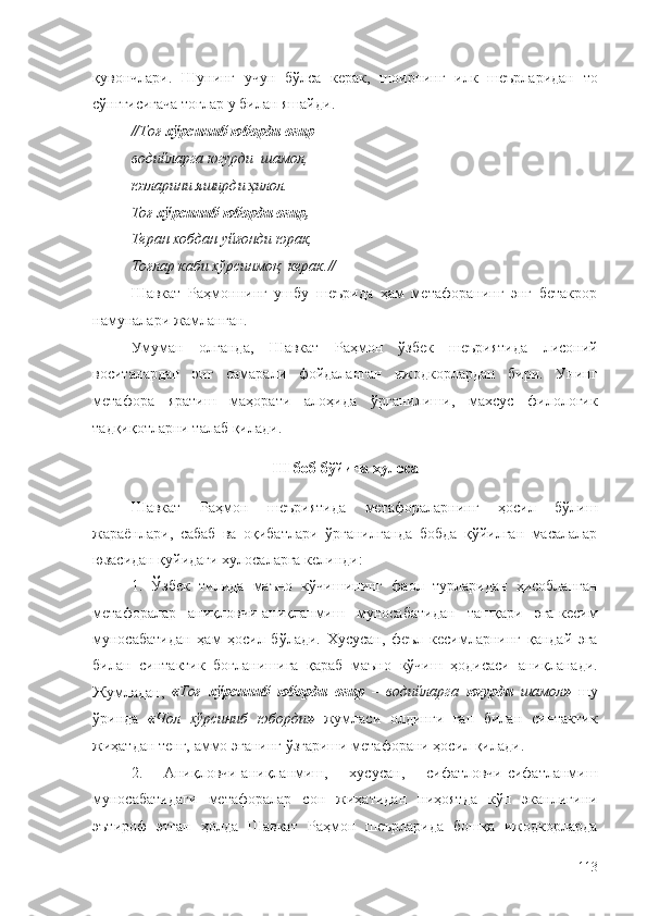 қувончлари.   Шунинг   учун   бўлса   керак,   шоирнинг   илк   шеърларидан   то
сўнггисигача тоғлар у билан яшайди.
// Тоғ  хўрсиниб юборди оғир –
водийларга югурди  шамол,
юзларини яширди ҳилол.
Тоғ  хўрсиниб юборди оғир,
Теран хобдан уйғонди юрак,
Тоғлар каби хўрсинмоқ  керак. //
Шавкат   Раҳмоннинг   ушбу   шеърида   ҳам   метафоранинг   энг   бетакрор
намуналари жамланган.
Умуман   олганда,   Шавкат   Раҳмон   ўзбек   шеъриятида   лисоний
воситалардан   энг   самарали   фойдаланган   ижодкорлардан   бири.   Унинг
метафора   яратиш   маҳорати   алоҳида   ўрганилиши,   махсус   филологик
тадқиқотларни талаб қилади.
III  боб бўйича хулоса
Шавкат   Раҳмон   шеъриятида   метафораларнинг   ҳосил   бўлиш
жараёнлари,   сабаб   ва   оқибатлари   ўрганилганда   бобда   қўйилган   масалалар
юзасидан қуйидаги хулосаларга келинди:
1.   Ўзбек   тилида   маъно   кўчишининг   фаол   турларидан   ҳисобланган
метафоралар   аниқловчи-аниқланмиш   муносабатидан   ташқари   эга-кесим
муносабатидан   ҳам   ҳосил   бўлади.   Хусусан,   феъл   кесимларнинг   қандай   эга
билан   синтактик   боғланишига   қараб   маъно   кўчиш   ҳодисаси   аниқланади.
Жумладан,   « Тоғ   хўрсиниб   юборди   оғир   –   водийларга   югурди   шамол »   шу
ўринда   « Чол   хўрсиниб   юборди »   жумласи   олдинги   гап   билан   синтактик
жиҳатдан тенг, аммо эганинг ўзгариши метафорани ҳосил қилади.
2.   Аниқловчи-аниқланмиш,   хусусан,   сифатловчи-сифатланмиш
муносабатидаги   метафоралар   сон   жиҳатидан   ниҳоятда   кўп   эканлигини
эътироф   этган   ҳолда   Шавкат   Раҳмон   шеърларида   бошқа   ижодкорларда
113 