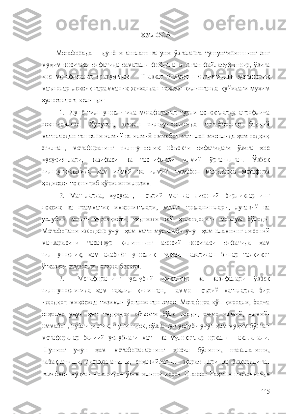 ХУЛОСА
Метафорадан     дунёни   англаш   ва   уни   ўзгаларга   тушунтиришнинг   энг
муҳим воситаси сифатида самарали фойдалана олган файласуф шоир, ўзига
хос   метафоралар   яратувчиси   –   Шавкат   Раҳмон   шеъриятидаги   метафорик
маънолар   лексик-гарамматик   жиҳатдан   таҳлил   қилинганда   қуйидаги   муҳим
хулосаларга келинди:
1. Дунё   тилшунослигида   метафоралар   турли   аспектларда   атрофлича
текширилган.   Хусусан,   жаҳон   тилшунослигида   метафоралар   бадиий
матнлардан ташқари илмий ва илмий оммабоп матнлар мисолида ҳам тадқиқ
этилган,   метафоранинг   тилшунослик   объекти   сифатидаги   ўзига   хос
хусусиятлари,   вазифаси   ва   таснифлари   илмий   ўрганилган.   Ўзбек
тилшунослигида   ҳам   илмий   ва   илмий   оммабоп   матнларда   метафора
ҳодисаси текшириб кўрилиши лозим.
2. Матнларда,   хусусан,   шеърий   матнда   лисоний   бирликларнинг
лексик   ва   грамматик   имкониятлари,   маъно   товланишлари,   луғавий   ва
услубий   маъно   тараққиёти,   тадрижи   қай   ҳолатдалиги   маълум   бўлади.
Метафорани ижодкор учун ҳам матн муаллифи учун ҳам оламнинг лисоний
манзарасини   тасаввур   қилишнинг   асосий   воситаси   сифатида   ҳам
тилшунослик,   ҳам   адабиётшунослик   нуқтаи   назаридан   бинар   тадқиқот
ўтказиш самарали натижа беради.
3.   Метафоранинг   услубий   имконият   ва   вазифалари   ўзбек
тилшунослигида   ҳам   таҳлил   қилинган,     аммо   шеърий   матнларда   бир
ижодкор   миқёсида   тизимли  ўрганилган   эмас.   Метафора   кўп   қиррали,   барча
соҳалар   учун   ҳам   тадқиқот   объекти   бўла   олади,   аммо   илмий,   илмий-
оммабоп, публицистик, шунингдек, сўзлашув услуби учун ҳам муҳим бўлган
метафоралар   бадиий   услубдаги   матн   ва   мулоқотлар   орқали   шаклланади.
Шунинг   учун   ҳам   метафораларнинг   ҳосил   бўлиши,   шаклланиши,
табақланиши,   даражаланиши,   соҳавийлашиш   жараёнлари   ва   бажарадиган
вазифаси   нуқтаи   назаридан   ўрганилиши   керак.   Шавкат   Раҳмон   шеъриятида
115 