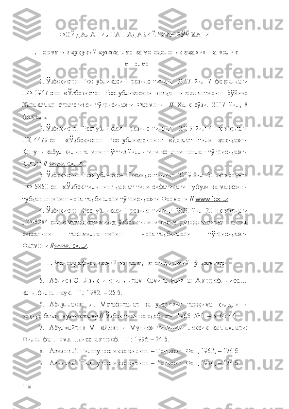 ФОЙДАЛАНИЛГАН АДАБИЁТЛАР РЎЙХАТИ
I.  Норматив ҳуқуқий ҳужжатлар ва методологик аҳамиятга молик
нашрлар
1. Ўзбекистон   Республикаси   Президентининг   2017   йил   7   февралдаги
ПФ-1947-сон   «Ўзбекистон   Республикасини   янада   ривожлантириш   бўйича
Ҳаракатлар   стратегияси   тўғрисида»ги   Фармони     //   Халқ   сўзи.   2017   йил,   8
февраль.
2. Ўзбекистон   Республикаси   Президентининг     2019   йил   4   октябрдаги
ПҚ-4479-сон   «Ўзбекистон   Республикасининг   «Давлат   тили   ҳақида»ги
Қонуни қабул қилинганининг ўттиз йиллигини кенг нишонлаш тўғрисида»ги
Қарори //  www.lex.uz .
3. Ўзбекистон   Республикаси   Президентининг   2019   йил   21   октябрдаги
ПФ-5850-сон «Ўзбек тилининг давлат тили сифатидаги нуфузи ва мавқеини
тубдан ошириш чора-тадбирлари тўғрисида»ги Фармони //  www.lex.uz .
4. Ўзбекистон   Республикаси   Президентининг   2020   йил   20   октябрдаги
ПФ-6084-сон   «Мамлакатимизда   ўзбек   тилини   янада   ривожлантириш   ва   тил
сиёсатини   такомиллаштириш   чора-тадбирлари   тўғрисида»ги
Фармони  // www.lex.uz .
II.  Монография, илмий мақола, патент, илмий тўпламлар
5. Абдиев   Э.   Язык   и   стиль   драм   Камила   Яшина:   Автореф.   дисс.…
канд.филол.наук. –Т.: 1982.   25 б.‒
6. Абдуллаева   Л.   Метафоралар   ва   уларнинг   таржима   қилиниши
ҳақида баъзи мулоҳазалар // Ўзбек тили ва адабиёти. 1965. №1.   Б. 62-64.	
‒
7. Абулхайров   М.   «Девони   Мунис»   тилининг   лексик   қатламлари:
Филол.фан.номз. ...дисс. автореф. –Т.: 1996 .   24 б.	
‒
8. Азизов О. Тилшуносликка кириш.   Тошкент: Фан, 1963,   176 б.
‒ ‒
9. Азизов О. Тилшуносликка кириш.   Тошкент: Фан, 1996,   176 б.
‒ ‒
118 