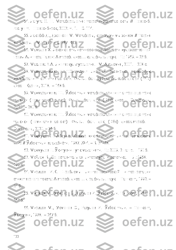 54. Лагута   О.   Н.   Метафорология:   теоретические   аспекты   //   Новосиб.
гос. ун-т.  –  Новосибирск, 2003. Ч. 1.  – С.   114 .
55. Лакофф Д., Джонсон М. Метафоры, которыми мы живем   //   Теория
метафоры. – М.: 1990.   С. 387- 415.‒
56. Мамадов Х. Лексико-стилистические особенности художественной
прозы Алишера Навои: Автореф. дисс.…канд.филол.наук. –Т. :  1969.    	
‒ 23  б.
57. Маслова В.А. Лингвокультурология.– М.:Академия, 2001. – 208 с.
58. Махмараимова   Ш.Т.Оламнинг   лисоний   тасвирида   теоморфик
метафоранинг когнитив аспекти:  Филол. фан. бўйича фалсафа док-ри (PhD)
дисс. – Қарши, 2018.    168 б.	
‒
59. Махмараимова   Ш.   Ўзбек   тили   метафораларининг   антропоцентрик
тадқиқи   (номинатив   аспект):   Филол.   фан.   док.   (DSc)   дисс.   –   Самарқанд,
2020.    280 б.	
‒
60. Махмараимова   Ш.   Ўзбек   тили   метафораларининг   антропоцентрик
тадқиқи   (номинатив   аспект):   Филол.   фан.   док.   (DSc)   дисс.автореф.   –
Самарқанд, 2020.   74 б.	
‒
61. Маҳмудов   Н.   Абдулла   Қаҳҳор   ҳикояларининг   лингвопоэтикасига
доир // Ўзбек тили ва адабиёти.  1987. № 4.   Б. 34 38.	
‒ ‒
62. Маҳмудов Н. Ўқитувчи нутқ маданияти.–Т.: 2009. 2-нашр. – 190 б.
63. Мейлах   Б.   Сопоставительная   литература   и   эстетика.   –   Л.:1958.   –
199 с.
64. Мирзаев   И.К.   Проблемы   лингвопоэтической   интерпретации
стихотворного текста: Автореф. дисс. ... д-ра филол. наук. – Ташкент, 1992.  	
‒
24  б.
65. Мирзаев М., Усмонов С., Расулов И. Ўзбек тили. Тошкент, 1962. –
263 б.
66. Мирзаев   М.,   Усмонов   С.,   Расулов   И.   Ўзбек   тили.     Тошкент,	
‒
Ўқитувчи, 1978.    267 б.	
‒
122 