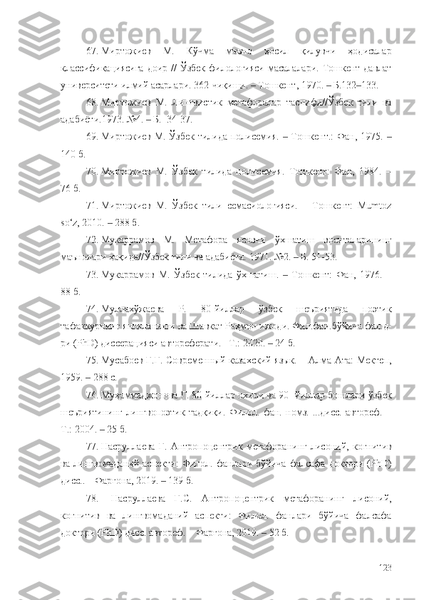 67. Миртожиев   М.   Кўчма   маъно   ҳосил   қилувчи   ҳодисалар
классификациясига  доир //  Ўзбек  филологияси  масалалари. Тошкент давлат
университети илмий асарлари. 362-чиқиши.   Тошкент‒ ,  1970.   Б.132 133.	‒ ‒
68. Миртожиев   М.   Лингвистик   метафоралар   таснифи//Ўзбек   тили   ва
адабиёти.1973. №4.   Б.  34-37.	
‒
69. Миртожиев М. Ўзбек тилида полисемия.   Тошкент.:  Фан, 1975. 	
‒ ‒
140 б.
70. Миртожиев   М.   Ўзбек   тилида   полисемия.   Тошкент:   Фан,   1984.   –
76 б.
71. Миртожиев   М.   Ўзбек   тили   семасиологияси.   –   Тошкент:   Мumtoz
so‘z, 2010.   288 б.	
‒
72. Мукаррамов   М.   Метафора   ясовчи   ўхшатиш   воситаларининг
маънолари ҳақида//Ўзбек тили ва адабиёти. 1971. №2.   Б. 51-53.	
‒
73. Мукаррамов   М.   Ўзбек   тилида   ўхшатиш.     Тошкент:   Фан,   1976.   –	
‒
88 б.
74. Муллахўжаева   Р.   80-йиллар   ўзбек   шеъриятида   поэтик
тафаккурнинг янгиланиши ва Шавкат Раҳмон ижоди. Фил.фан.бўйича фал.д-
ри (PhD) диссерацияси автореферати. –Т.: 2020.   	
‒ 2 4   б.
75. Мусабоев Г.Г. Современный казахский язык. – Алма-Ата: Мектеп,
1959.   288 с.	
‒
76. Муҳаммаджонова Г. 80-йиллар охири ва 90- йиллар бошлари ўзбек
шеъриятининг   лингвопоэтик   тадқиқи.   Филол.   фан.   номз.   ...дисс.   автореф.   –
Т.: 2004.   25 б.	
‒
77. Насруллаева   Г.   Антропоцентрик   метафоранинг   лисоний,   когнитив
ва   лингвомаданий   аспекти:   Филол.   фанлари   бўйича   фалсафа   доктори   (PhD)
дисс.. – Фарғона, 2019.   139 б.	
‒
78. Насруллаева   Г.С.   Антропоцентрик   метафоранинг   лисоний,
когнитив   ва   лингвомаданий   аспекти:   Филол.   фанлари   бўйича   фалсафа
доктори (PhD) дисс. автореф. – Фарғона, 2019.   52 б.	
‒
123 