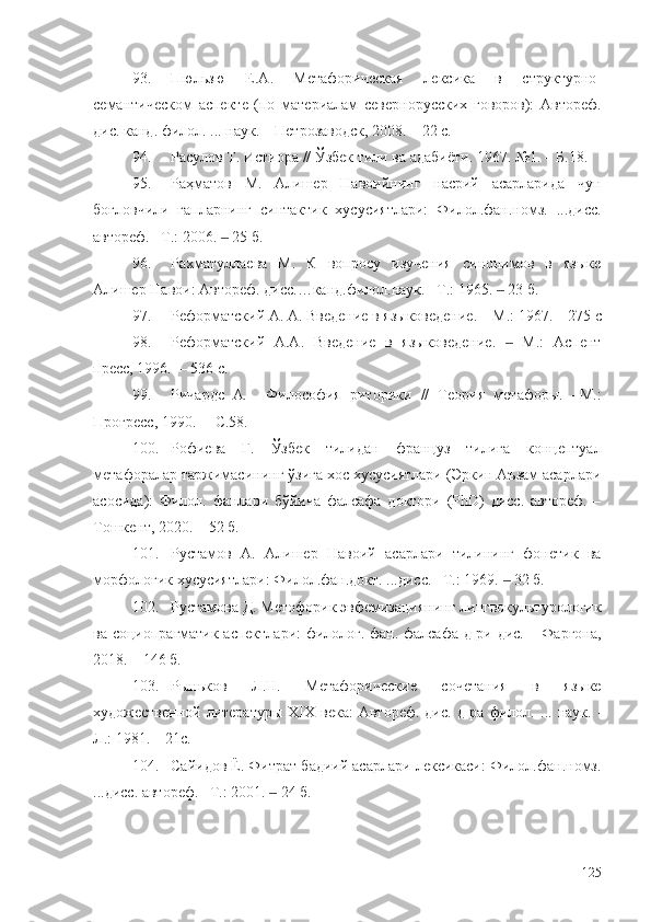 93. Пюльзю   Е.А.   Метафорическая   лексика   в   структурно-
семантическом   аспекте   (по   материалам   севернорусских   говоров):   Автореф.
дис. канд. филол.  ...  наук. – Петрозаводск, 2008. – 22  c .
94. Расулов Т. Истиора // Ўзбек тили ва адабиёти. 1967. №1. – Б.18.
95. Раҳматов   М.   Алишер   Навоийнинг   насрий   асарларида   чун
боғловчили   гапларнинг   синтактик   хусусиятлари:   Филол.фан.номз.   ...дисс.
автореф. –Т.: 2006.   25 б.‒
96. Рахматуллаева   М.   К   вопросу   изучения   синонимов   в   языке
Алишер Навои: Автореф. дисс.…канд.филол.наук. –Т.: 1965.   	
‒ 23  б.
97. Реформатский А. А.  Введение в языковедение.   –  М .:  196 7.   – 275 с
98. Реформатский   А.А.   Введение   в   языковедение.     М.:   Аспент
‒
пресс, 1996.  – 536 с.
99. Ричардс   А .     Философия   риторики   //   Теория   метафоры.   –М.:
Прогресс, 1990.  – С.58.
100. Рофиева   Г.   Ўзбек   тилидан   француз   тилига   концептуал
метафоралар таржимасининг ўзига хос хусусиятлари (Эркин Аъзам асарлари
асосида):   Филол.   фанлари   бўйича   фалсафа   доктори   (PhD)   дисс.   автореф.   –
Тошкент, 2020. – 52 б.
101. Рустамов   А.   Алишер   Навоий   асарлари   тилининг   фонетик   ва
морфологик хусусиятлари: Филол.фан.докт. ...дисс. –Т.: 1969.   32 б.
‒
102. Рустамова Д. Метофорик эвфемизациянинг лингвокультурологик
ва социопрагматик аспектлари:  филолог. фан. фалсафа д-ри дис. – Фарғона,
2018. – 146 б.
103. Рыньков   Л.Н.   Метафорические   сочетания   в   языке
художественной  литературы   XIX   века:   Автореф.  дис.  д-ра  филол.   ...   наук.   -
Л.: 1981.  – 2 1 с.
104. Сайидов Ё. Фитрат бадиий асарлари лексикаси: Филол.фан.номз.
...дисс. автореф. –Т.: 2001.   24 б.	
‒
125 