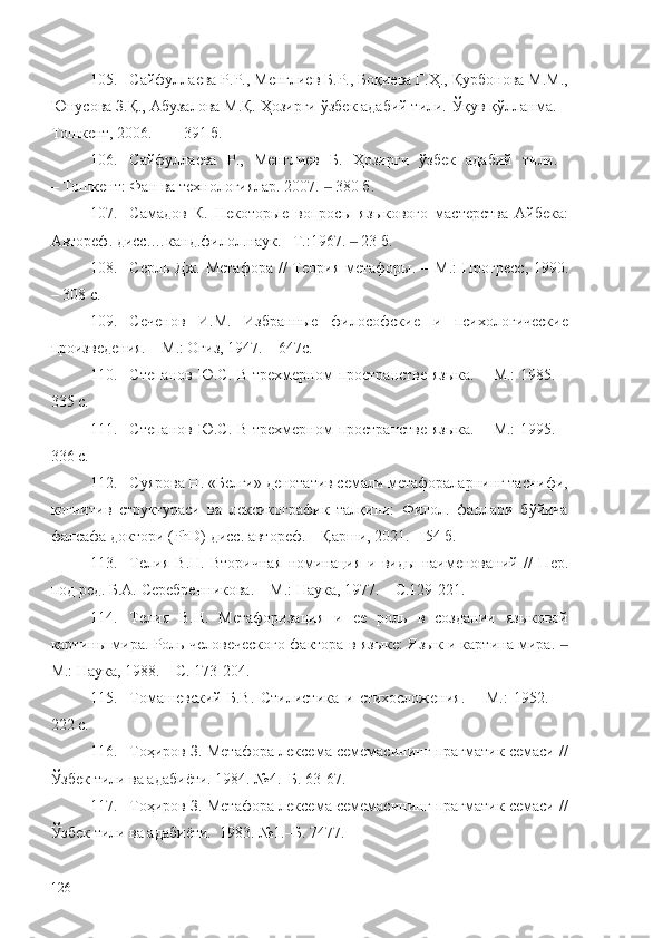 105. Сайфуллаева Р.Р., Менглиев Б.Р., Боқиева Г.Ҳ., Қурбонова М.М.,
Юнусова З.Қ., Абузалова М.Қ. Ҳозирги ўзбек адабий тили.  Ў қув қўлланма. –
Тошкент, 2006.    –  391 б.
106. Сайфуллаева   Р.,   Менглиев   Б.   Ҳозирги   ўзбек   адабий   тили.  
– Тошкент: Фан ва технологиялар. 2007.   380 б.‒
107. Самадов   К.   Некоторые   вопросы   яз ы кового   мастерства   Айбека:
Автореф. дисс.…канд.филол.наук. –Т.:1967.    	
‒ 23  б.
108. Серль Дж. Метафора  // Теория метафоры.   –   М .: Прогресс , 1990.
– 308 с.
109. Сеченов   И.М.   Избранные   философские   и   психологические
произведения. –   М.: Огиз, 1947.  – 647с.
110. Степанов Ю.С. В трехмерном пространстве языка.   –   М.:   1985. –
335 с.
111. Степанов Ю.С. В трехмерном пространстве языка.   –   М.:   1995. –
336 с.
112. Суярова Н. «Белги» денотатив семали метафораларнинг таснифи,
когнитив   структураси   ва   лексикографик   талқини:   Филол.   фанлари   бўйича
фалсафа доктори (PhD) дисс. автореф. – Қарши, 2021. – 54 б.
113. Телия   В.Н.   Вторичная   номинация   и   виды   наименований   //   Пер.
под ред. Б.А. Серебренникова. –   М.: Наука, 1977. –  С .129-221.
114. Телия   В.Н.   Метафоризация   и   ее   роль   в   создании   языковой
картины мира. Роль человеческого фактора в языке: Язык и картина мира. 	
‒
М.: Наука, 1988.  –  С. 173-204.
115. Томашевский   Б.В.   Стилистика   и   стихосложения.   –   М.:   1952.     –
222 с.
116. Тоҳиров З. Метафора лексема семемасининг прагматик семаси //
Ўзбек тили ва адабиёти. 1984. №4.–Б. 63-67.
117. Тоҳиров З. Метафора лексема семемасининг прагматик семаси //
Ўзбек тили ва адабиёти.  1983. №1.–Б. 74 77.
126 