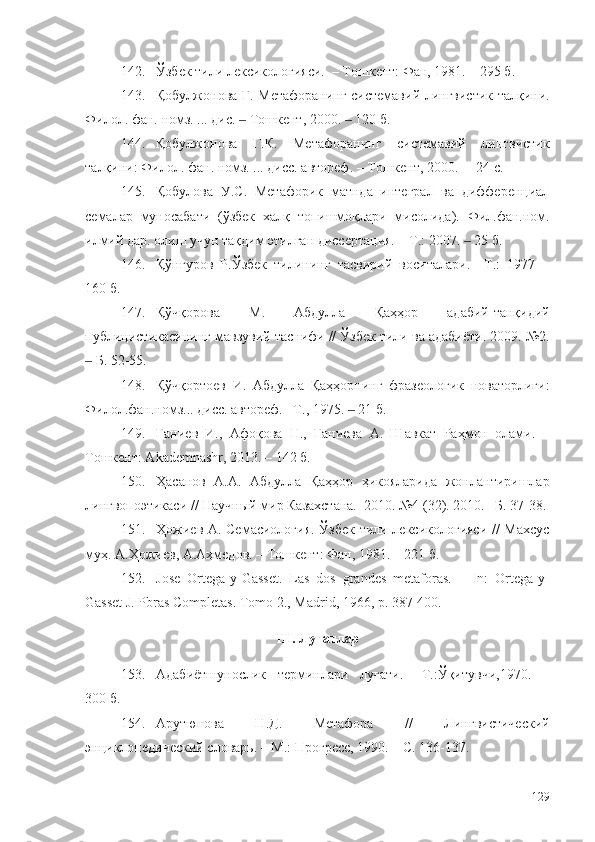 142. Ўзбек тили лексикологияси.  – Тошкент: Фан, 1981. – 295 б.
143. Қобулжонова Г. Метафоранинг системавий лингвистик талқини.
Филол. фа н.  н омз . ...  дис.   Тошкент, 2000.   120 ‒ ‒ б .
144. Қобулжонова   Г.К.   Метафоранинг   системавий   лингвистик
талқини: Филол.   фан .  номз . ...  дисс.   автореф. – Тошкент, 2000. –  24  c .
145. Қобулова   У.С.   Метафорик   матнда   интеграл   ва   дифференциал
семалар   муносабати   (ўзбек   халқ   топишмоқлари   мисолида).   Фил.фан.ном.
илмий дар. олиш учун тақдим этилган диссертация. – Т.: 2007.   25 б.	
‒
146. Қўнғуров   Р.Ўзбек   тилининг   тасвирий   воситалари.   –Т.:   1977   –
160 б.
147. Қўчқорова   М.   Абдулла   Қаҳҳор   адабий-танқидий
публицистикасининг мавзувий таснифи // Ўзбек тили ва адабиёти. 2009. №2.
 Б. 52-55.	
‒
148. Қўчқортоев   И.   Абдулла   Қаҳҳорнинг   фразеологик   новаторлиги:
Филол.фан.номз... дисс. автореф. –Т., 1975.   21 б.	
‒
149. Ғаниев   И.,   Афоқова   Н.,   Ғаниева   А.   Шавкат   Раҳмон   олами.   –
Тошкент: Akademnashr, 2013. – 142 б.
150. Ҳасанов   А.А.   Абдулла   Қаҳҳор   ҳикояларида   жонлантиришлар
лингвопоэтикаси // Научный мир Казахстана.  2010. №4 (32). 2010. –Б. 37-38.
151. Ҳожиев А. Семасиология. Ўзбек тили лексикологияси // Махсус
муҳ. А.Ҳожиев, А.Аҳмедов. – Тошкент: Фан, 1981. – 221 б.
152. Jose   Ortega-y-Gasset.   Las   dos   grandes   metaforas.   –   In:   Ortega-y-
Gasset J. Pbras Completas.  Tomo 2., Madrid, 1966, p. 387-400.
III. Луғатлар
153. Адабиётшунослик   терминлари   луғати.   –Т.:Ўқитувчи,1970.   –
300 б.
154. Арутюнова   Н.Д.   Метафора   //   Лингвистический
энциклопедический сло варь. –   М. : Прогресс , 1990. – С. 136-137.
129 