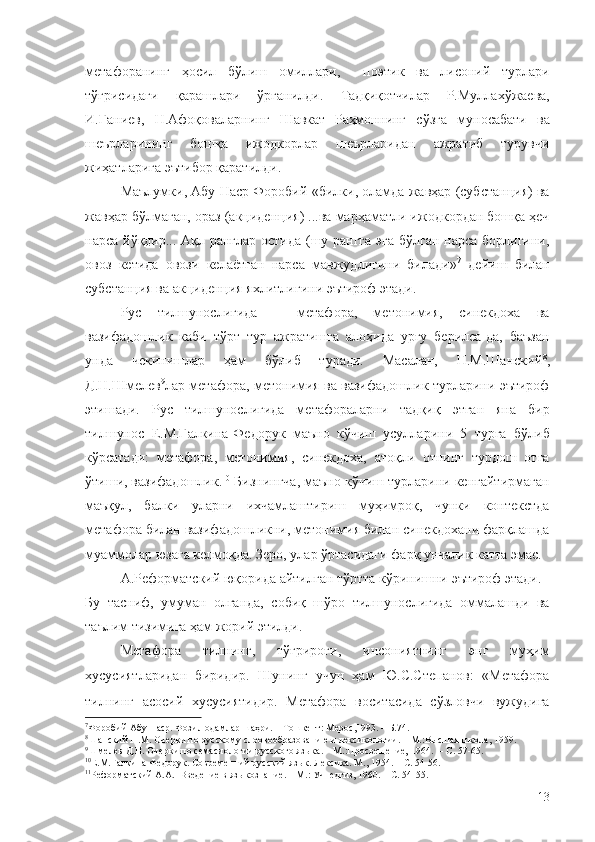 метафоранинг   ҳосил   бўлиш   омиллари,     поэтик   ва   лисоний   турлари
тўғрисидаги   қарашлари   ўрганилди.   Тадқиқотчилар   Р.Муллахўжаева,
И.Ғаниев,   Н.Афоқоваларнинг   Шавкат   Раҳмоннинг   сўзга   муносабати   ва
шеърларининг   бошқа   ижодкорлар   шеърларидан   ажратиб   турувчи
жиҳатларига эътибор қаратилди.
Маълумки, Абу Наср Форобий  «билки, оламда жавҳар (субстанция) ва
жавҳар бўлмаган, ораз (акциденция) ...ва марҳаматли ижодкордан бошқа ҳеч
нарса йўқдир... Ақл ранглар остида (шу рангга эга бўлган нарса борлигини,
овоз   кетида   овози   келаётган   нарса   мавжудлигини   билади» 7
  дейиш   билан
субстанция ва акциденция яхлитлигини эътироф этади.
Рус   тилшунослигида   –   метафора,   метонимия,   синекдоха   ва
вазифадошлик   каби   тўрт   тур   ажратишга   алоҳида   урғу   берилса-да,   баъзан
унда   чекинишлар   ҳам   бўлиб   туради.   Масалан,   Н.М.Шанский 8
,
Д.Н.Шмелев 9
лар метафора, метонимия ва вазифадошлик турларини эътироф
этишади.   Рус   тилшунослигида   метафораларни   тадқиқ   этган   яна   бир
тилшунос   Е.М.Галкина-Федорук   маъно   кўчиш   усулларини   5   турга   бўлиб
кўрсатади:   метафора,   метонимия,   синекдоха,   атоқли   отнинг   турдош   отга
ўтиши, вазифадошлик. 10
 Бизнингча, маъно кўчиш турларини кенгайтирмаган
маъқул,   балки   уларни   ихчамлаштириш   муҳимроқ,   чунки   контекстда
метафора билан вазифадошликни, метонимия билан синекдохани фарқлашда
муаммолар юзага келмоқда. Зеро, улар ўртасидаги фарқ унчалик катта эмас.
А.Реформатский юқорида айтилган тўртта кўринишни эътироф этади. 11
Бу   тасниф,   умуман   олганда,   собиқ   шўро   тилшунослигида   оммалашди   ва
таълим тизимига ҳам жорий этилди.
Метафора   тилнинг,   тўғрироғи,   инсониятнинг   энг   муҳим
хусусиятларидан   биридир.   Шунинг   учун   ҳам   Ю.С.Степанов:   «Метафора
тилнинг   асосий   хусусиятидир.   Метафора   воситасида   сўзловчи   вужудига
7
Форобий Абу Наср. Фозил одамлар шаҳри. – Тошкент: Мерос,1993. – Б.74.
8
Шанский Н.М. Очерки по русскому слоовообразованию и лексикологии. –   М.:В ысшая школа, 1959.
9
Шмелев Д.Н.  Очерки по семасиологии русского языка. – М.:Просвещение, 1964.  –  C . 57-65.
10
Е.М.Галкина-Федорук. Современний русский язык. Лексика. М., 1954. –  C . 54-56.
11
Реформатский А.А.    Введение в языкознание . –   М.: Учпедгиз,  1960. – С. 54-55.
13 