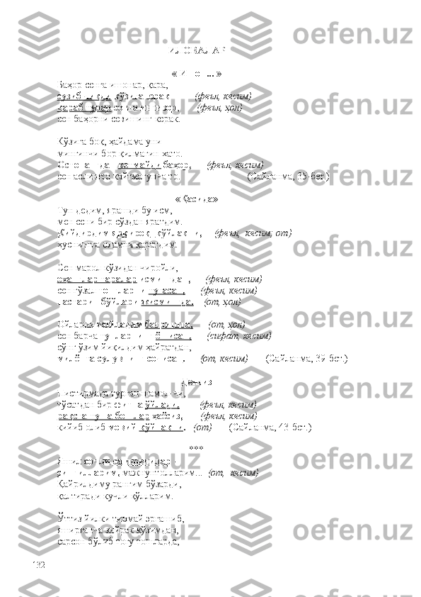 ИЛОВАЛАР
« Ишон... »
Баҳор сенга ишонар, қара,
сузиб чиқди  кўзига юрак  –        (феъл, кесим)
қараб турар  сенга интизор ,        (феъл, ҳол) 
сен баҳорни севишинг керак.   
Кўзига боқ, ҳайдама уни –
мингинчи бор қилмагин хато.
Остонангдан  кетмайди  баҳор,       (феъл, кесим)
сен аслингга қайтмагунча то.                           (Сайланма, 35-бет.) 
«Қасида»
Тун дедим, ярашди бу исм,
мен сени бир сўздан яратдим.
Кийдирдим ярқироқ    кўйлакни ,      (феъл,  кесим; от)
ҳуснингга оламни қаратдим. 
Сен марол кўзидан чиройли,
оҳанглар таралар  исмингдан,       (феъл, кесим)
сен гўзал  тонгларни  туғасан,        (феъл, кесим)
настарин бўйлари  жисмингда.      (от, ҳол)
Ойларни  жойладим  бағрингга,        (от, ҳол) 
сен барча  тунларнинг  ёшисан,        (сифат, кесим)
сўнг ўзим йиқилдим ҳайратдан,
милёнта  сулувнинг сочисан .       ( от, кесим)        (Сайланма, 39-бет.)     
Денгиз
Пистирмада турган шамол-чи,
тўсатдан бир  фитна  ўйлади,          (феъл, кесим)
рақсга туша бошлар  ҳаёсиз,        (феъл, кесим)
кийиб олиб  мовий  кўйнакни .    (от)         (Сайланма, 43-бет.) 
***
Яшил  сочли  санновчилар  – 
сингилларим,  мажнунтолларим...    (от,  кесим)
Қайрилдиму рангим бўзарди,
қалтиради кучли қўлларим. 
Ўттиз йилки тинмай эргашиб,
яширганча зийрак кўзимдан,
сарсон бўлиб тоғу тошларда,
132 
