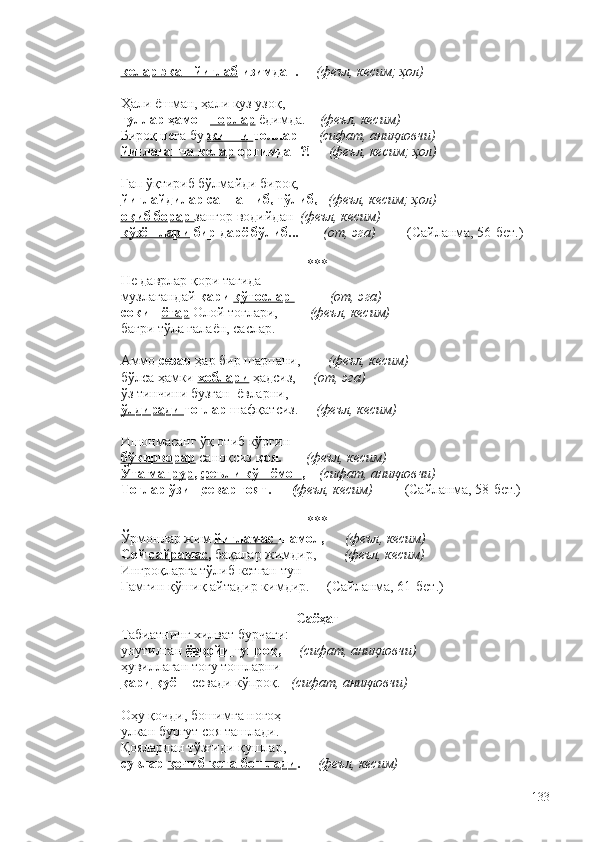 келар экан йиғлаб  изимдан.      (феъл, кесим; ҳол)
Ҳали ёшман, ҳали куз узоқ,
гуллар ҳамон  порлар   ёдимда.     (феъл, кесим)
Бироқ нега бу  жинни  толлар       (сифат, аниқловчи) 
йиғлаганча келар  ортимдан?!      (феъл, кесим; ҳол)
Гап ўқтириб бўлмайди бироқ,
йиғлайдилар саннашиб, тўлиб,     (феъл, кесим; ҳол)
оқиб борар  зангор водийдан   (феъл, кесим)
кўзёшлари  бир дарё бўлиб...         (от, эга)          (Сайланма, 56-бет.)  
***
Не даврлар қори тагида 
музлагандай  қари  қўтослар  –         (от, эга)  
сокин  ётар  Олой тоғлари,          (феъл, кесим) 
бағри тўла ғалаён, саслар. 
Аммо  сезар  ҳар бир шарпани,         (феъл, кесим)  
бўлса ҳамки  хоблари  ҳадсиз,      (от, эга)
ўз тинчини бузган  ёвларни,
ўлдиради  тоғлар  шафқатсиз.      (феъл, кесим)
Ишонмасанг ўқ отиб кўргин – 
бўкирворар   саноқсиз  қоя.        (феъл, кесим)
Ўта мағрур ,  феъли кўп ёмон ,     (сифат, аниқловчи)
Тоғлар ўзин  севар  ғоят.       ( феъл, кесим)            (Сайланма, 58-бет.) 
***
Ўрмонлар жим  йиғламас  шамол,       (феъл, кесим)
Сой  сайрамас ,  бақалар жимдир,         (феъл, кесим) 
Ингроқларга тўлиб кетган тун – 
Ғамгин қўшиқ айтадир кимдир.     (Сайланма, 61-бет.) 
Саёҳат
Табиатнинг хилват бурчаги:
унутилган  ёввойи  тупроқ,      (сифат, аниқловчи)
ҳувиллаган тоғу тошларни
қари  қуёш  севади кўпроқ.    (сифат, аниқловчи)
Оҳу қочди, бошимга ногоҳ
улкан бургут соя ташлади.
Қоялардан тўзғиди қушлар,
сувлар  қочиб кета бошлади .       (феъл, кесим) 
133 