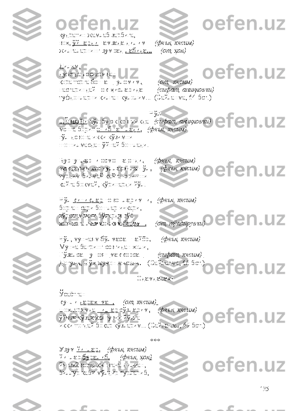 қудратин жамлаб зарбига,
воҳ,  ўйнарди  ғамзада дилим      (феъл, кесим) 
жилғаларнинг  зумрад  лабида...       (от, ҳол)
Дилим,
дунё даъюсларидан 
қора терга  ботган  ғуломим,           (от,  кесим) 
настариндай  пок  ҳисларидан       (сифат, аниқловчи)
туфдонларни қилган кулолим...  (Сайланма, 64-бет.) 
Чўл
...Ёввойи  чўл  буюк кенгликда    (сифат, аниқловчи)
менга борин  очиб ташлади ,    (феъл, кесим) 
гўл-девона икки кўзимни 
шошилмасдан ўйнай бошлади. 
Бургутларни осмонга  отди,        (феъл,  кесим)
мақтанди  хос гуллари-ла чўл,      (феъл, кесим)
турдим билмай қайга юришни –
қайга боқмай, кўринарди йўл. 
Чўл  қитиқлар  товонларимни,    (феъл, кесим)
борган сари бошлар ичкари,
кўрсатмоқчи бўларди гўё
хазинага  лиммо-лим  бағрин.       (от, тўлдирувчи)
Чўл, мунчаям  бўлмасанг айёр,        (феъл, кесим)
Мунча бағринг севгидан холи,
Гўзалсан-у ғоят  маккорсан          (сифат, кесим)  
Доғули, шўх жувон мисоли .     (Сайланма, 66-бет.)
Одамдарахт
Ўсаётган 
кучли  дарахтман,       (от, кесим)  
шохларимда  пишар  сўзларим,      (феъл, кесим)
ўйчан кўзак келгувчи йўлга 
икки тоғдай боқар кўзларим... (Сайланма, 69-бет.)
***
Узум  йиғлар ,     (феъл,  кесим)
йиғлар  буралиб,        (феъл, ҳол )
йиғлайверар қишгача дилдан,
биллур каби мўлдир турланиб,
135 