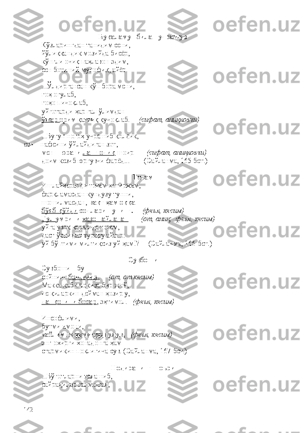 Буқаламун билан учрашув
Кўзларингдан танидим сени,
йўлиққандик мозийда бисёр,
кўнгли очиқ паҳлавон эдим,
сен ботиний мунофиқ, айёр. 
...Ўлдиргансан кўп бора мени,
гоҳ оғулаб,
гоҳо пичоқлаб,
уйғотарди ҳар гал ўлимдан
ўжар  ерим  қаттиқ қучоқлаб.      (сифат, аниқловчи) 
...Бугун ногоҳ учрашиб қолдик,
сен – нафсини ўйлайдиган зот,
мен –  юраги  ланг очиқ  шоир –     (сифат, аниқловчи) 
доим кезиб юргувчи фарёд...        (Сайланма, 165-бет.)
Тоғам
Ишлайверарди тоғам хотиржам,
фарқламасдан кундузу тунни,
шошилмасдан,  вақт ҳам оққа
бўяб қўйди  сочларин унинг.      (феъл,  кесим)
Гул  умрини  хазон айлаган         (от, аниқ;  феъл, кесим)  
уйга узоқ қарар-да тоғам,
даст ўрнидан турару айтар:
уй бўптими милтиқсиз уй ҳам!?     (Сайланма, 166-бет.)
Сувбоши
Сувбоши – бу
сойнинг  бошидир ,      (от, от кесим)
Макка каби покиза бир жой,
не қиларкин дейман ҳозир у,
чанқоғини босар , эҳтимол.    (феъл, кесим)
Инсофлими,
бутми имони,
хаёлимни  кемирар  ғулув,     (феъл, кесим)
энг охирги хонадонга ҳам
етармикин поклигича сув. (Сайланма, 167-бет.)
Нодиранинг шеъри
...Бўғотларни талашиб,
сайрадилар галма-гал,
142 