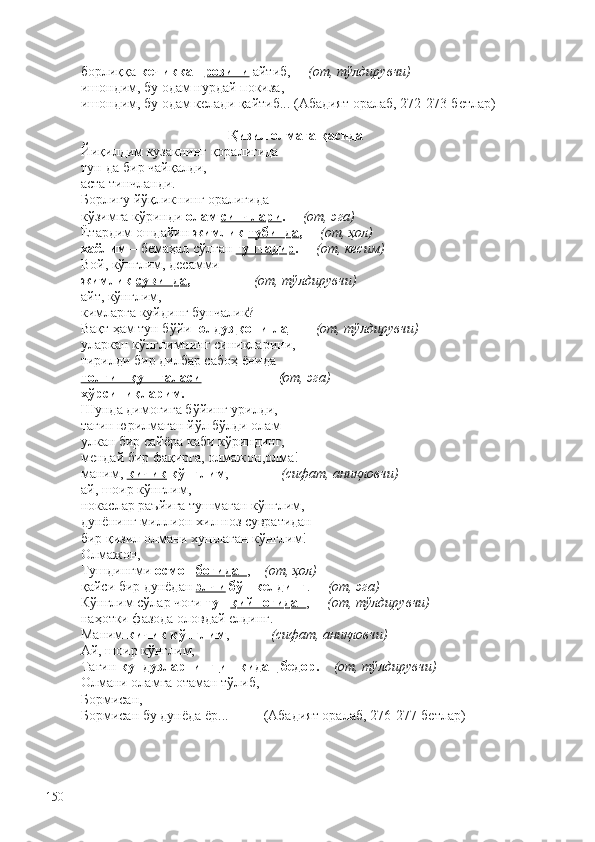 борлиққа  кечиккан  розини   айтиб,      (от, тўлдирувчи)  
ишондим, бу одам нурдай покиза,
ишондим, бу одам келади қайтиб... (Абадият оралаб, 272-273-бетлар)
Қизил олмага қасида
Йиқилдим кузакнинг қоралиғида
тун-да бир чайқалди,
аста тинчланди.
Борлиғу йўқликнинг оралиғида 
кўзимга кўринди  олам  синчлари .      (от, эга)
Ётардим ошдайин  жимлик  тубинда ,      (от, ҳол)
хаёлим  – бемаҳал сўлган   ғунчадир .      (от, кесим)
Вой, кўнглим, десамми
жимлик  сувинда ,                   (от, тўлдирувчи)
айт, кўнглим,
кимларга куйдинг   бунчалик?
Вақт ҳам тун бўйи  юлдуз  қони-ла          (от, тўлдирувчи)
уларкан кўнглимнинг синиқларини,
тирилди бир дилбар сабоҳ ёнида 
толғин қуш галаси  –                    ( от, эга)
хўрсиниқларим.      
Шунда димоғига бўйинг урилди,
тағин юрилмаган йўл бўлди олам – 
улкан бир сайёра каби кўриндинг,
мендай бир фақирга, олмажон,олма!
маним,  кичик  кўнглим ,                (сифат, аниқловчи)
ай, шоир кўнглим,
нокаслар раъйига тушмаган кўнглим,
дунёнинг миллион хил ноз сувратидан 
бир қизил олмани хушлаган кўнглим!
Олмажон,
Тушдингми  осмон  боғидан ,     (от, ҳол)
қайси бир дунёдан   элчи  бўп келдинг .      (от, эга)
Кўнглим сўлар чоғи  тун  қийноғидан ,      (от, тўлдирувчи)
наҳотки фазода оловдай елдинг.
Маним  кичик кўнглим ,             (сифат, аниқловчи)
Ай, шоир кўнглим,
Тағин  кундузларнинг  ишқидан  бедор.     (от, тўлдирувчи)
Олмани оламга отаман тўлиб,
Бормисан,
Бормисан бу дунёда ёр...          (Абадият оралаб, 276-277-бетлар)
 
150 