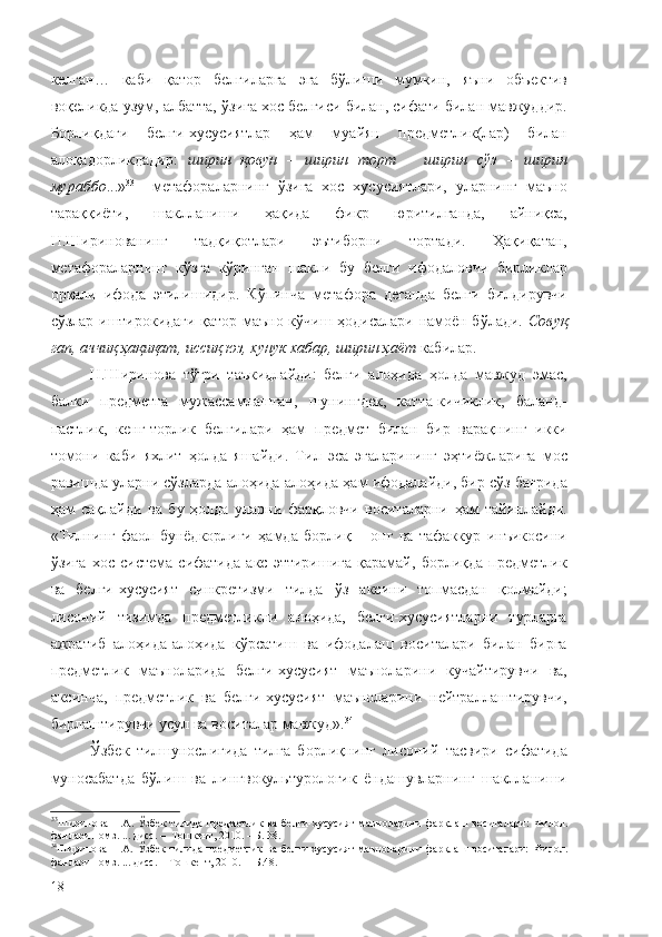 келган…   каби   қатор   белгиларга   эга   бўлиши   мумкин,   яъни   объектив
воқеликда узум, албатта, ўзига хос белгиси билан, сифати билан мавжуддир.
Борлиқдаги   белги-хусусиятлар   ҳам   муайян   предметлик(лар)   билан
алоқадорликдадир:   ширин   қовун   –   ширин   торт   –   ширин   сўз   –   ширин
мураббо ...» 33
    метафораларнинг   ўзига   хос   хусусиятлари,   уларнинг   маъно
тараққиёти,   шаклланиши   ҳақида   фикр   юритилганда,   айниқса,
Н.Ширинованинг   тадқиқотлари   эътиборни   тортади.   Ҳақиқатан,
метафораларнинг   кўзга   кўринган   шакли   бу   белги   ифодаловчи   бирликлар
орқали   ифода   этилишидир.   Кўпинча   метафора   деганда   белги   билдирувчи
сўзлар иштирокидаги қатор маъно кўчиш ҳодисалари намоён бўлади.   Совуқ
гап, аччиқ ҳақиқат, иссиқ юз, хунук хабар, ширин ҳаёт  кабилар.
Н.Ширинова   тўғри   таъкидлайди:   белги   алоҳида   ҳолда   мавжуд   эмас,
балки   предметга   мужассамлашган,   шунингдек,   катта-кичиклик,   баланд-
пастлик,   кенг-торлик   белгилари   ҳам   предмет   билан   бир   варақнинг   икки
томони   каби   яхлит   ҳолда   яшайди.   Тил   эса   эгаларининг   эҳтиёжларига   мос
равишда уларни сўзларда алоҳида-алоҳида ҳам ифодалайди, бир сўз бағрида
ҳам   сақлайди   ва   бу   ҳолда   уларни   фарқловчи   воситаларни   ҳам   тайинлайди.
« Тилнинг   фаол   бунёдкорлиги   ҳамда   борлиқ   –   онг   ва   тафаккур   инъикосини
ўзига   хос   система   сифатида   акс   эттиришига   қарамай,   борлиқда   предметлик
ва   белги-хусусият   синкретизми   тилда   ўз   аксини   топмасдан   қолмайди;
лисоний   тизимда   предметликни   алоҳида,   белги-хусусиятларни   турларга
ажратиб   алоҳида-алоҳида   кўрсатиш   ва   ифодалаш   воситалари   билан   бирга
предметлик   маъноларида   белги-хусусият   маъноларини   кучайтирувчи   ва,
аксинча,   предметлик   ва   белги-хусусият   маъноларини   нейтраллаштирувчи,
бирлаштирувчи усул ва воситалар мавжуд». 34
Ўзбек   тилшунослигида   тилга   борлиқнинг   лисоний   тасвири   сифатида
муносабатда   бўлиш   ва   лингвокультурологик   ёндашувларнинг   шаклланиши
33
Ширинова   Н.А.   Ўзбек   тилида   предметлик   ва   белги-хусусият   маъноларини   фарқлаш   воситалари:   Филол.
фанлари номз. ... дисс. –  Тошкент, 2010. – Б. 38.
34
Ширинова   Н.А.   Ўзбек   тилида   предметлик   ва   белги-хусусият   маъноларини   фарқлаш   воситалари:   Филол.
фанлари номз. ... дисс.  –  Тошкент, 2010. –  Б.48.
18 