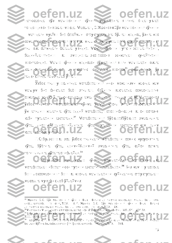 натижасида   сўз   маъносининг   кўчиш   усулларига   янгича   ёндашувлар
тенденцияси ривожланмоқда. Масалан, С.Хажиев «Сўз маъносининг кўчиши
–   матндаги   муайян   бир   фреймли     структурага   эга   бўлган   ҳодиса,   ўзига   хос
семантик-стилистик,   когнитив   ва   миллий   культурологик   компонентларнинг
тил   юза   сатҳидаги   фаоллашувидир.   Маъно   кўчиши   нутқни   жонлантириш,
бадиийлаштириш   ва   эмоционал-экспрессив   жиҳатдан   кучайтириш
воситасидир.   Маъно   кўчиши   ҳодисаси   сўзларнинг   янги   маънолари   юзага
келишига   асосланган   лингвистик   когнитив   восита» 35
  эканлигини   ўз
тадқиқотида таъкидлаб ўтган.
Ўзбек   тилшунослигида   метафоранинг   ички   механизми   ҳақида   ҳам
маълум   бир   фикрлар   баён   этилган.   Кейинги   вақтларда   семасиология
соҳасида   жиддий   тадқиқотларни   амалга   оширган   тилшунос   М.Миртожиев
ўзбек   тилидаги   метафоралар   кўчма   маъно   ҳосил   этган   объектларнинг
ўхшатилиш   ҳолатига   кўра   оддий   метафора,   персонификация   ва   синестезия
каби   турларини   ажратади. 36
  Метафоранинг   бўёқдор/бўёқдор   эмаслилига
кўра,   лисоний/нолисонийлигига   кўра   турларини   ажратиш   ҳам   олим
қарашларида учрайди.
Г.Қобулжонова   эса   ўзбек   тилидаги   метафорани   семик   хусусиятига
кўра,   бўёғига   кўра,   доимий/доимий   эмаслигига   кўра,   қайси   сатҳга
тегишлилига кўра таснифлайди. 37
Г.Насруллаева   ҳам   маъно   кўчиш   усулларининг   метонимия   ва
метафорадан   иборат   икки   турини   ажратиш   тарафдори. 38
  Биз   ҳам   шу   асосда
бош   лексемасининг   бош   ва   ҳосила   маъноларини   қуйидагича   структуралаш
мақсадга мувофиқ деб ўйлаймиз:
35
  Хажиев    С.К.   Сўз   маъносининг   кўчиши   билан    боғлиқ    лингвистик   ҳодисалар:    Филол.   фан.   номз.
дисс...   автореф.   –   Тошкент,   2007.   –   Б.   4.   Хажиев     С.К.     Сўз     маъносининг     кўчиши     билан     боғлиқ
лингвистик  ҳодисалар:  Филол.  фан.  ...номз.  дисс. – Тошкент, 2007. – Б.8.
36
Миртожиев М. Лингвистик метафоралар таснифи // Ўзбек тили ва адабиёти. 1973. №4.  – Б.34-37.
37
Қобулжонова   Г.   Метафоранинг   системавий   лингвистик   талқини.   Филол.   фан.   номз.   ...дисс.   –Тошкент,
2000. – 13 б.
38
  Насруллаева   Г.   Антропоцентрик   метафоранинг   лисоний,   когнитив   ва   лингвомаданий   аспекти:     Филол.
фанлари бўйича фалсафа доктори (PhD) дисс. автореф. – Фарғона, 2019. – 139 б.
19 