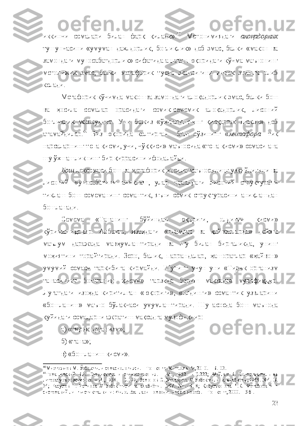 иккинчи   семалари   билан   фарқ   қилади». 40
  Метонимиядаги   алоқадорлик
тушунчасини   «умуман   дахлдорлик,   боғлиқлик»   деб   эмас,   балки   «макон   ва
замондаги муносабатдорлик» сифатида англаш юқоридаги кўчма маънонинг
метонимик   эмас,   балки   метафорик   тусда   эканлигини   идрок   этишга   олиб
келади.
Метафорик кўчимда макон ва замондаги алоқадорлик эмас, балки бош
ва   ҳосила   семалар   орасидаги   семик-семемик   алоқадорлик,   лисоний
боғлиқлик   мавжуддир.   Уни   бежиз   «ўхшатишнинг   қисқарган   шакли»   деб
атамайдилар. 41
  Биз   юқорида   келтирган     бош   сўзининг   « метафора   - т ик
нарсаларнинг тепа қисми, учи, чўққиси» маъносида «тепа қисми» семаси ана
шу ўхшашликнинг бир қиррасини ифодалайди.
Бош  лексемаси бош ва метафорик ҳосила маъносининг узвийлигини ва
лисоний   муносабатини   аниқлаш,   улар   орасидаги   лисоний   структурани
тиклаш   бош   семеманинг   семантик,   яъни   семик   структурасини   аниқлашдан
бошланади.
Семема   « Тананинг   бўйиндан   юқориги,   олдинги   қисми»
кўринишидадир.   Албатта,   изоҳдаги   «одамлар   ва   ҳайвонларда»   дейиш
маълум   даражада   мавҳумлаштиради   ва   шу   билан   биргаликда,   унинг
моҳиятини   торайтиради.   Зеро,   балиқ,   паррандалар,   ҳашоратлар   «ҳайвон»
умумий   семаси   таркибига   кирмайди.   Шунинг   учун   уни   «Тирик   организм
танасининг   бошланиш   қисми»   тарзида   бериш   мақсадга   мувофиқдир.
Луғатдаги   изоҳда   киритилган   «юқориги»,   «олдинги»   семантик   узвларини
«бошланиш»   маъно   бўлакчаси   умумлаштиради.   Шу   асосда   бош   маънода
қуйидаги семаларни ажратиш мақсадга мувофиқдир:
а) «тирик организм»;
б) «тана»;
в) «бошланиш қисми».
40
Миртожиев М. Ўзбек тили семасиологияси. – Тошкент: Мumtoz so‘z, 2010. – Б.103.
41
Томашевский   Б.В.   Стилистика   и   стихосложения.   –   М.,   1952.   –   С.222;   Мейлах   Б.   Сопоставительная
литература и эстетика. – Л., 1958. – С.199; Усмонов С. Метафора / /   Ўзбек тили ва адабиёти, 1964. №4.–Б.
34;   Расулов   Т.   Истиора   //   Ўзбек   тили   ва   адабиёти.   1967.   №1.–Б.18;   Қобулжонова   Г.К.   Метафоранинг
системавий лингвистик талқини: Филол.фанлари номзоди...дисс.автореф. – Тошкент, 2000. – 5 б .
23 