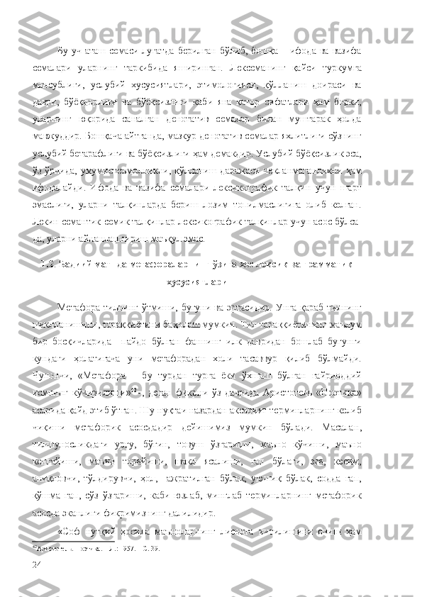 Бу  уч   аташ  семаси  луғатда  берилган   бўлиб,  бошқа  –  ифода  ва   вазифа
семалари   уларнинг   таркибида   яширинган.   Лексеманинг   қайси   туркумга
мансублиги,   услубий   хусусиятлари,   этимологияси,   қўлланиш   доираси   ва
даври,   бўёқдорлиги   ва   бўёқсизлиги   каби   яна   қатор   сифатлари   ҳам   борки,
уларнинг   юқорида   саналган   денотатив   семалар   билан   муштарак   ҳолда
мавжуддир. Бошқача айтганда, мазкур денотатив семалар яхлитлиги сўзнинг
услубий бетарафлиги ва бўёқсизлиги ҳам демакдир. Услубий бўёқсизлик эса,
ўз ўрнида, умумистеъмолликни, қўлланиш даражаси чекланмаганликни  ҳам
ифодалайди.   Ифода   ва   вазифа   семалари   лексикографик   талқин   учун   шарт
эмаслиги,   уларни   талқинларда   бериш   лозим   топилмаслигига   олиб   келган.
Лекин семантик-семик талқинлар лексикографик талқинлар учун асос бўлса-
да, уларни айнанлаштириш маъқул эмас.
1.2 .  Бадиий матнда метафораларнинг ўзига хос лексик ва грамматик
хусусиятлари
Метафора тилнинг ўтмиши, бугуни ва эртасидир.  Унга қараб тилнинг
шаклланишини, тараққиётини баҳолаш мумкин. Тил тараққиётининг маълум
бир   босқичларида     пайдо   бўлган   фаннинг   илк   давридан   бошлаб   бугунги
кундаги   ҳолатигача   уни   метафорадан   холи   тасаввур   қилиб   бўлмайди.
Чунончи,   «Метафора   –   бу   турдан   турга   ёки   ўхшаш   бўлган   ғайриоддий
исмнинг   кўчирилиши» 42
–,   деган   фикрни   ўз   даврида   Аристотель   «Поэтика»
асарида қайд этиб ўтган. Шу нуқтаи назардан  аксарият терминларнинг келиб
чиқиши   метафорик   асосдадир   дейишимиз   мумкин   бўлади.   Масалан ,
тилшуносликдаги   урғу,   бўғин,   товуш   ўзгариши,   маъно   кўчиши,   маъно
кенгайиши,   маъно   торайиши,   шакл   ясалиши,   гап   бўлаги,   эга,   кесим,
аниқловчи,   тўлдирувчи,   ҳол,     ажратилган   бўлак,   уюшиқ   бўлак,   содда   гап,
қўшма   гап,   сўз   ўзгариши,   каби   юзлаб,   минглаб   терминларнинг   метафорик
асосда эканлиги фикримизнинг далилидир.
« Соф   нутқий   ҳосила   маъноларнинг   лисонга   интилишини   очиш   ҳам
42
Аристотель. Поэтика. – Л.: 1957. – С. 39.
24 