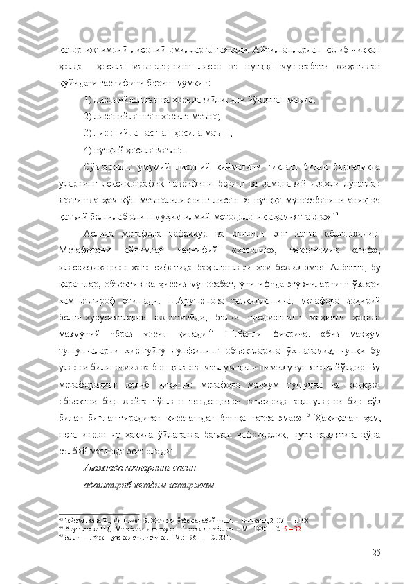 қатор ижтимоий-лисоний омилларга таянади. Айтилганлардан келиб чиққан
ҳолда     ҳосила   маъноларнинг   лисон   ва   нутққа   муносабати   жиҳатидан
қуйидаги таснифини бериш мумкин:
1) лисонийлашган ва ҳосилавийлигини йўқотган маъно;
2)   лисонийлашган ҳосила маъно;
3)   лисонийлашаётган ҳосила маъно;
4)   нутқий ҳосила маъно.
Сўзларнинг   умумий   лисоний   қийматини   тиклаш   билан   биргаликда
уларнинг   лексикографик   тавсифини   бериш   ва   замонавий   изоҳли   луғатлар
яратишда   ҳам   кўп   маънолиликнинг   лисон   ва   нутққа   муносабатини   аниқ   ва
қатъий белгилаб олиш муҳим илмий-методологик аҳамиятга эга» . 43
Аслида   метафора   тафаккур   ва   онгнинг   энг   катта   «ёлғон»идир.
Метафорани   айримлар   таснифий   «хатолик»,   таксономик   «лоф»,
классификацион   хато   сифатида   баҳолашлари   ҳам   бежиз   эмас.   Албатта,   бу
қарашлар,   объектив   ва   ҳиссиз   муносабат,   уни   ифода   этувчиларнинг   ўзлари
ҳам   эътироф   этишади.   Н.Арутюнова   таъкидлашича,   метафора   зоҳирий
белги-хусусиятларни   ажратмайди,   балки   предметнинг   моҳияти   ҳақида
мазмуний   образ   ҳосил   қилади. 44
  Ш.Балли   фикрича,   «биз   мавҳум
тушунчаларни   ҳис-туйғу   дунёсининг   объектларига   ўхшатамиз,   чунки   бу
уларни билишимиз ва бошқаларга маълум қилишимиз учун ягона йўлдир. Бу
метафоранинг   келиб   чиқиши:   метафора   мавҳум   тушунча   ва   конкрет
объектни   бир   жойга   тўплаш   тенденцияси   таъсирида   ақл   уларни   бир   сўз
билан   бирлаштирадиган   қиёслашдан   бошқа   нарса   эмас». 45
  Ҳақиқатан   ҳам,
нега   инсон   ит   ҳақида   ўйлаганда   баъзан   вафодорлик,   нутқ   вазиятига   кўра
салбий маънода эсга олади:
Аламзада  ит ларнинг сасин
адаштириб кетдим хотиржам.
43
Сайфуллаева Р., Менглиев Б. Ҳозирги ўзбек адабий тили. – Тошкент, 2007.  –  Б.108.
44
  Арутюнова Н.Д. Метафора и дискурс.  Теория метафоры. – М.: 1990. – С.  5  –  32.
45
Балли Ш. Французская стилистика.  –  М.: 1961.   – С. 221.
25 