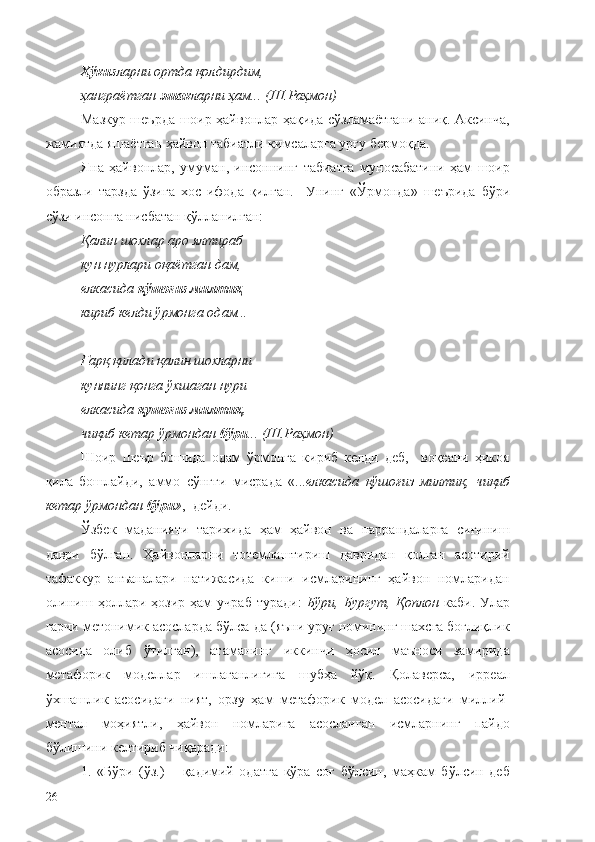 Ҳўкиз ларни ортда қолдирдим,
ҳанграётган  эшак ларни ҳам...  (Ш.Раҳмон)
Мазкур шеърда шоир ҳайвонлар ҳақида сўзламаётгани аниқ. Аксинча,
жамиятда яшаётган ҳайвон табиатли кимсаларга урғу бермоқда.
Яна   ҳайвонлар,   умуман,   инсоннинг   табиатга   муносабатини   ҳам   шоир
образли   тарзда   ўзига   хос   ифода   қилган.     Унинг   «Ў рмонда»   шеърида   бўри
сўзи инсонга нисбатан қўлланилган:
Қалин шохлар аро ялтираб
кун нурлари оқаётган дам,
елкасида  қўшоғиз милтиқ —
кириб келди ўрмонга одам...
Ғарқ қилади қалин шохларни
куннинг қонга ўхшаган нури
елкасида  қушоғиз милтиқ,
чиқиб кетар ўрмондан  бўри ... (Ш.Раҳмон)
Шоир   шеър   бошида   одам   ўрмонга   кириб   келди   деб,     воқеани   ҳикоя
қила   бошлайди,   аммо   сўнгги   мисрада   «... елкасида   қўшоғиз   милтиқ,   чиқиб
кетар ўрмондан  бўри » ,- дейди.
Ўзбек   маданияти   тарихида   ҳам   ҳайвон   ва   паррандаларга   сиғиниш
даври   бўлган.   Ҳайвонларни   тотемлаштириш   давридан   қолган   асотирий
тафаккур   анъаналари   натижасида   киши   исмларининг   ҳайвон   номларидан
олиниш  ҳоллари  ҳозир  ҳам   учраб   туради:   Бўри,  Бургут,  Қоплон   каби.  Улар
гарчи метонимик асосларда бўлса-да (яъни уруғ номининг шахсга боғлиқлик
асосида   олиб   ўтилган),   атаманинг   иккинчи   ҳосил   маъноси   замирида
метафорик   моделлар   ишлаганлигига   шубҳа   йўқ.   Қолаверса,   ирреал
ўхшашлик   асосидаги   ният,   орзу   ҳам   метафорик   модел   асосидаги   миллий-
ментал   моҳиятли,   ҳайвон   номларига   асосланган   исмларнинг   пайдо
бўлишини келтириб чиқаради:
1.   «Бўри   (ўз.)   –   қадимий   одатга   кўра   соғ   бўлсин,   маҳкам   бўлсин   деб
26 