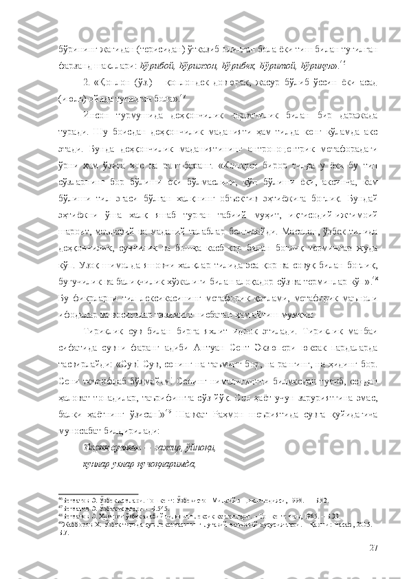 бўрининг жағидан (терисидан) ўтказиб олинган бола ёки тиш билан туғилган
фарзанд шакллари:  Бўрибой, Бўрижон, Бўрибек, Бўритой, Бўриқул ». 46
2.   «Қоплон   (ўз.)   –   қоплондек   довюрак,   жасур   бўлиб   ўссин   ёки   асад
(июль) ойида туғилган бола». 47
Инсон   турмушида   деҳқончилик   чорвачилик   билан   бир   даражада
туради.   Шу   боисдан   деҳқончилик   маданияти   ҳам   тилда   кенг   кўламда   акс
этади.   Бунда   деҳқончилик   маданиятининг   антропоцентрик   метафорадаги
ўрни   ҳам   ўзига   хос   ва   ранг-баранг.   «Конкрет   бирор   тилда   у   ёки   бу   тип
сўзларнинг   бор   бўлиши   ёки   бўлмаслиги,   кўп   бўлиши   ёки,   аксинча,   кам
бўлиши   тил   эгаси   бўлган   халқнинг   объектив   эҳтиёжига   боғлиқ.   Бундай
эҳтиёжни   ўша   халқ   яшаб   турган   табиий   муҳит,   иқтисодий-ижтимоий
шароит,   маънавий   ва   маданий   талаблар   белгилайди.   Масалан,   ўзбек   тилида
деҳқончилик,   сувчилик   ва   бошқа   касб-кор   билан   боғлиқ   терминлар   жуда
кўп.   Узоқ   шимолда   яшовчи   халқлар   тилида   эса   қор   ва   совуқ   билан   боғлиқ,
буғучилик ва балиқчилик хўжалиги билан алоқадор сўз ва терминлар кўп» . 48
Бу   фикрларни   тил   лексикасининг   метафорик   қатлами,   метафорик   маъноли
ифодалар ва воситалар тизимига нисбатан ҳам айтиш мумкин.
Тириклик   сув   билан   бирга   яхлит   идрок   этилади.   Тириклик   манбаи
сифатида   сувни   фаранг   адиби   Антуан   Сент   Экзюпери   юксак   пардаларда
тасвирлайди: «Сув! Сув, сенинг на таъминг бор, на рангинг, на ҳидинг бор.
Сени   таърифлаб   бўлмайди!   Сенинг   нималигингни   билмасдан   туриб,   сендан
ҳаловат   топадилар,   таърифингга   сўз   йўқ.   Сен   ҳаёт   учун   заруриятгина   эмас,
балки   ҳаётнинг   ўзисан!» 49
  Шавкат   Раҳмон   шеъриятида   сувга   қуйидагича
муносабат билдирилади:
Тирик сувман  — гажир, ўйноқи,
кунлар ухлар қучоқларимда,
46
Бегматов Э. Ўзбек исмлари. Тошкент: Ўзбекистон Миллий энциклопедияси, 1998.  –  Б.82.
47
Бегматов Э. Ўзбек исмлари. – Б.545.
48
Бегматов Э. Ҳозирги ўзбек адабий тилининг лексик қатламлари. – Тошкент: Фан, 1985. – Б.33.
49
Жабборов Х. Ўзбек тилида сув лексемасининг луғавий-маъновий хусусиятлари. – Қарши: Насаф, 2005. –
Б.7.
27 