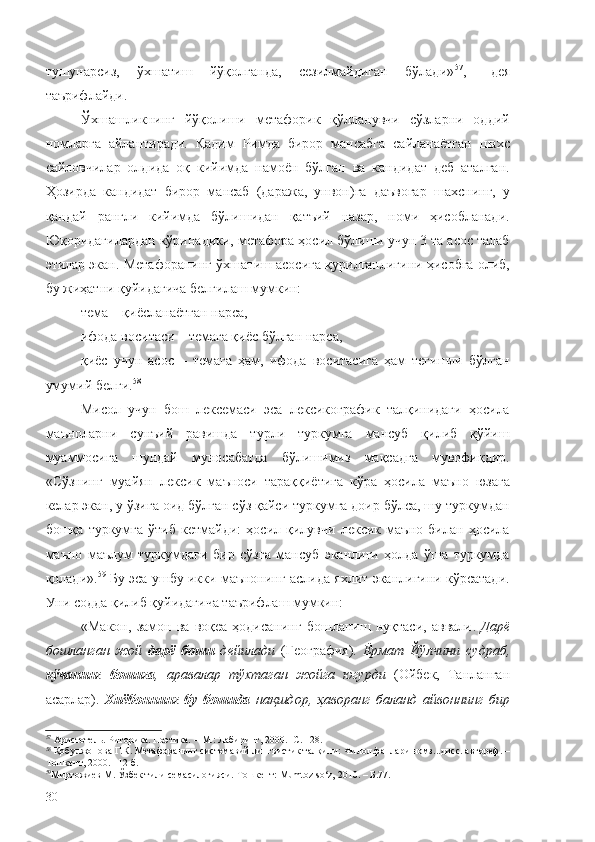 тушунарсиз,   ўхшатиш   йўқолганда,   сезилмайдиган   бўлади» 57
,–   дея
таърифлайди.
Ўхшашликнинг   йўқолиши   метафорик   қўлланувчи   сўзларни   оддий
номларга   айлантиради.   Қадим   Римда   бирор   мансабга   сайланаётган   шахс
сайловчилар   олдида   оқ   кийимда   намоён   бўлган   ва   кандидат   деб   аталган.
Ҳозирда   кандидат   бирор   мансаб   (даража,   унвон)га   даъвогар   шахснинг,   у
қандай   рангли   кийимда   бўлишидан   қатъий   назар,   номи   ҳисобланади.
Юқоридагилардан кўринадики, метафора ҳосил бўлиши учун 3 та асос талаб
этилар экан. Метафоранинг ўхшатиш асосига қурилганлигини ҳисобга олиб,
бу жиҳатни қуйидагича белгилаш мумкин:
тема – қиёсланаётган нарса,
ифода воситаси – темага қиёс бўлган нарса,
қиёс   учун   асос   –   темага   ҳам,   ифода   воситасига   ҳам   тегишли   бўлган
умумий белги. 58
Мисол   учун   бош   лексемаси   эса   лексикографик   талқинидаги   ҳосила
маъноларни   сунъий   равишда   турли   туркумга   мансуб   қилиб   қўйиш
муаммосига   шундай   муносабатда   бўлишимиз   мақсадга   мувофиқдир.
«Сўзнинг   муайян   лексик   маъноси   тараққиётига   кўра   ҳосила   маъно   юзага
келар экан, у ўзига оид бўлган сўз қайси туркумга доир бўлса, шу туркумдан
бошқа   туркумга   ўтиб   кетмайди:   ҳосил   қилувчи   лексик   маъно   билан   ҳосила
маъно   маълум   туркумдаги   бир   сўзга   мансуб   эканлиги   ҳолда   ўша   туркумда
қолади». 59
  Бу эса ушбу икки маънонинг аслида яхлит эканлигини кўрсатади.
Уни содда қилиб қуйидагича таърифлаш мумкин:
«Макон,   замон   ва   воқеа-ҳодисанинг   бошланиш   нуқтаси,   аввали .   Дарё
бошланган   жой   дарё   боши   дейилади   ( География).   Ёрмат   Йўлчини   судраб,
кўчанинг   бошига ,   аравалар   тўхтаган   жойга   югурди   ( Ойбек,   Танланган
асарлар).   Хиёбоннинг   бу   бошида   нақшдор,   ҳаворанг   баланд   айвоннинг   бир
57
 Аристотель. Риторика. Поэтика .  – М.: Лабиринт, 2000.- С. 128.
58
 Қобулжонова Г.К. Метафоранинг системавий лингвистик талқини: Филол.фанлари номз...дисс. автореф. –
Тошкент, 2000. –12 б.
59
Миртожиев М. Ўзбек тили семасилогияси.  Тошкент : Мumtoz so‘z, 2010.  –  Б.77.
30 