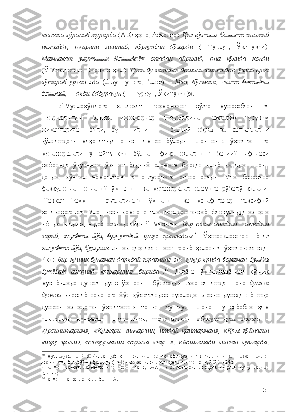 чеккаси кўриниб турарди  ( А.Қаҳҳор, Асарлар).  Қиз  сўзнинг бошини  эшитиб
илжайди,   охирини   эшитиб,   қўрқувдан   бўзарди   ( П.Турсун,   Ўқитувчи).
Мамлакат   урушнинг   бошидаёқ   отадан   айрилиб,   она   қўлида   қолди
( Ў.Умарбеков, Сирли соҳил).  Тўти бу хатнинг бошини эшитибоқ, ўзини ерга
кўтариб   урган   эди   ( С.Зуннунова,   Олов).   -   Мен,   бўлмаса,   гапни   бошидан
бошлай , — деди Абдурасул  (  П.Турсун, Ўқитувчи)».
Р.Муллахўжаева   «
Шавкат   Раҳмоннинг   сўзга   муносабати   ва
шеърларининг   бошқа   ижодкорлар   шеърларидан   ажратиб   турувчи
жиҳатларидан   бири,   бу   шоирнинг   –   бадиий   образ   ва   санъатларни
қўллашдаги   маҳоратида   аниқ   намоён   бўлади.   Шоирнинг   ўхшатиш   ва
метафоралари   у   айтмоқчи   бўлган   фикр-ғояларнинг   бадиий   ифодаси
сифатида   ўқувчини   ўзиниг   бадиий   оламига   бирдан   олиб   киради.   Шоир
дарди,   кўнгил   армонлари   ва   орзуларига   ошно   этади.   Уни   бевосита
фавқулодда   ноодатий   ўхшатиш   ва   метафоралар   оламига   рўбарў   қилади.
Шавкат   Раҳмон   шеърларидаги   ўхшатиш   ва   метафоралар   тавсифий
характерга  эга. Улар икки компонентли шаклдан чиқиб, фавқулодда изоҳли
ифода   олади»,   –   деб   таъкидлайди. 60
  Масалан,   Бир   одам   изладим...   изладим
ғариб,   жуфти   йўқ   бургутдай   хунук   қишладим . 61
  Ўхшатилаётган   образ
«жуфти   йўқ   бургут»   лирик   қаҳрамоннинг   ғариб   ҳолатига   ўхшатилмоқда.
Ёки:   Бир қўшиқ  бўламан  дарёдай юракнинг  энг  чуқур ерида боқаман   дунёга
дунёдай   ажойиб   кунларнинг   бирида ... 62
  Дарёга   ўхшатилаётган   қўшиқ
муқобилида   дунёга   дунё   ўхшатиш   бўлмоқда.   Бир   қарашда   шоир   дунёга
дунёни   қиёслаб   такрорга   йўл   қўяётгандек   туюлади.   Лекин   дунёдан   бошқа
дунёни   изоҳловчи   ўхшатишни   топиш   мушкул.   Шоир   шу   сабабли   ҳам
такрордан   қочмаган.   Шунингдек,   шеърлардаги   «Толғун   қуш   галаси   –
хўрсиниқларим»,   «Кўзлари   чилпарчин,   итдай   қайтарман»,   « Қум   кўйнагин
кияру   ҳолсиз,   сочтурмагин   соҳилга   ёзар...» ,   « Бошланади   синган   сувларда ,
60
  Муллахўжаева   Р.   80-йиллар   ўзбек   шеъриятида   поэтик   тафаккурнинг   янгиланиши   ва   Шавкат   Раҳмон
ижоди: Фил.фан.бўйича фал.д-ри (PhD) диссерацияси автореферати. –Тошкент, 2020. – 26 б.
61
  Раҳмон   Шавкат.   Сайланма.   –   Тошкент:   Шарқ,   1997.   –   Б.   5.   (келтирилган   барча   шеърлар   шу   тўпламдан
олинди)
62
 Раҳмон Шавкат. Ўша манба. – Б.9.
31 