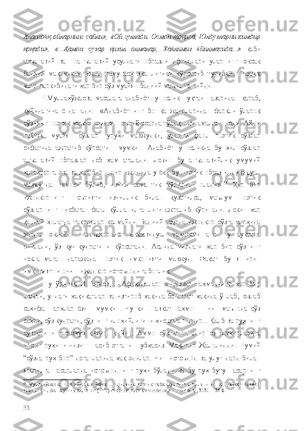 Ялангоёқ ойларнинг сайли», «Ой гуллади. Осмон тоқига, Юлдузларни кимдир
қоқади»,   «...Ҳамон   сузар   қизил   олмалар,   Хаёлимиз   ёйилмасида...»   каби
анъанавий   ва   ноанъанавий   усулдаги   образли   ифодалари   уларнинг   юксак
бадиий   мақомдаги   ижод   намунаси   эканлигини   кўрсатиб   турибди.   Поэтик
матн таркибидаги ҳар бир сўз муайян бадиий маъно ташийди.
Р.Муллахўжаева   масалага   адабиётшунослик   нуқтаи   назаридан   қараб,
қуйидагича   ёндашади:     «Адабиётнинг   бошқа   жанрларидан   фарқли   ўлароқ
сўзнинг поэтик маъно олиши шеърий асарда тўлақонли амалга ошади. Айни
пайтда,   муайян   сўзлар   гуруҳи   мавжудки,   уларни   фаол   поэтик   сўзлар
сифатида   ажратиб   кўрсатиш   мумкин.   Адабиётшуносликда   бу   хил   сўзлар
анъанавий   образлар   деб   ҳам   аталади.   Лекин   бу   анъанавийлик   умумий
характерга эга ва ҳар бир шоир ижодида у ёки бу поэтик образ индивидуал
мазмунда   намоён   бўлиб,   изчил   семантик   кўриниш   олади». 63
  Ҳар   бир
ижодкорнинг   шеърияти   изчиллик   билан   кузатилса,   маълум   поэтик
сўзларнинг   нисбатан   фаол   қўлланилганлиги   ажралиб   кўринади.   Лекин   ҳар
қандай   ҳолатда   такрорлар   келмайди.   Бадиий   асарда   ижодкор   сўзга   алоҳида
маъно   юклайди.   Ижодкорнинг   индивидуал   маҳорати   ана   шу   нуқтада
очилади,   ўз   куч-қудратини   кўрсатади.   Аслида   тилдаги   ҳар   бир   сўзнинг
чекланмаган   даражада   поэтик   имконияти   мавжуд.   Фақат   бу   яширин
имкониятни очиш ижодкор истеъдодига боғлиқ.
Шу   ўринда   И.Ғаниев,   Н.Афоқовалар:   «Шавкат   Раҳмоннинг   ҳар   бир
шеъри,   ундаги   ҳақиқатлар   ва   изтироб   ҳақида   башорат   ҳақида   ўнлаб,   юзлаб
саҳифа   шарҳлар   ёзиш   мумкин.   Чунки   Шавкат   Раҳмон   –   чин   маънода   сўз
сеҳри, сўз қудрати, сўзнинг илоҳийлигини ҳис этган шоир... Қалб ва руҳнинг
сувратини   тасаввур   қилиш   қийин.   Аммо   сўзнинг   нодир   санъаткорларига
инсон   руҳини   чизиш   насиб   этгани   шубҳасиз.   Мавлоно   Жалолиддин   Румий
“сўзда   руҳ   бор”   деганларида   ҳақ   эдилар.   Чин   истеъдод   ва   улуғ   дард   билан
яратилган   асарларда   истеъдоднинг   руҳи   бўлади   ва   бу   руҳ   бутун   асарнинг
63
  Муллахўжаева   Р.   80-йиллар   ўзбек   шеъриятида   поэтик   тафаккурнинг   янгиланиши   ва   Шавкат   Раҳмон
ижоди: Фил.фан.бўйича фал.д-ри (PhD) диссерацияси автореферати. –Тошкент, 2020. – 26 б.
32 