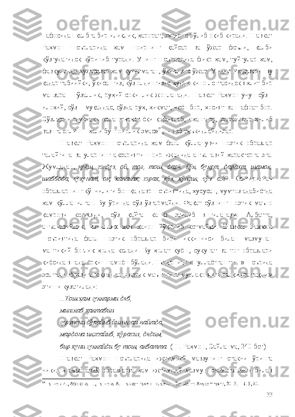 пафосидан қалбга бир илиқлик, ҳарорат, эҳтирос бўлиб оқиб киради. Шавкат
Раҳмон   шеърларида   ҳам   шоирнинг   қайсар   ва   ўжар   феъли,   қалби
кўзгудагидек   кўриниб   туради.   Унинг   шеърларида   фикр   ҳам,   туйғулар   ҳам,
фавқулодда хулосалар ҳам кутилмаган, ўзига хос ўжар. Унинг шеърлари шу
қадар табиийки, ўқисангиз, кўз олдингизда худди кино лентасидек яхлит бир
манзара  –  гўзаллик,   руҳий  сокинлик  жонланади.  Шавкат   Раҳмон  учун   сўз  -
илоҳий, сўз – муқаддас, сўзда руҳ, ҳикмат, исён бор, хосият ва шафоат бор.
Сўзларни   шунчаки   қалаштириш   ёки   қофиялаб,   оҳангдор,   жарангдор   қилиб
вазнга солиш – ҳали бу шоирлик эмас» 64
,  – деб таъкидлайдилар.
Шавкат   Раҳмон   шеърларида   ҳам   фаол   қўлланувчи   поэтик   образлар
талайгина   ва   уларнинг   аксарияти   шоир   ижодида   анъанавий   характерга   эга.
Жумладан,   қуёш,   юлдуз,   ой,   тоғ,   тош,   дарё,   йўл,   булут,   дарахт,   шамол,
шаббода,   сукунат,   оқ,   капалак,   юрак,   кўз,   кўнгил,   сўз   каби.   Келтирилган
образларнинг кўпчилиги бошқа давр шеъриятида, хусусан, мумтоз адабиётда
ҳам   қўлланилган.   Бу   ўринда   сўз   ўзгармайди.   Фақат   сўзнинг   поэтик   маъно
қамрови   кенгаяди,   сўз   қайта   кашф   этилиб   янгиланади.   Албатта,
анъанавийлик,   изчиллик   ҳеч   қачон   йўқолиб   кетмайди.   Шавкат   Раҳмон
шеъриятида   фаол   поэтик   образлар   бири   иккинчиси   билан   мазмунан
мантиқий   боғлиқ   ҳолда   келади .   Бу   ҳолат   қуёш,   сукунат   ва   тоғ   образлари
қиёсида янада  ёрқин намоён бўлади. Шоирнинг  «Гуллаётган  тош» шеърида
эса тош образига юкланган поэтик маънонинг мутлақо янги талқинда тақдим
этиши кузатилади:
...Тош ҳам гулларми деб,
минглаб калтабин
гурзисин дўлайиб йиғилган пайтда,
мардона илжайиб, кўрасиз, дедим,
бир куни гуллайди бу тош, албатта.  (Ш. Раҳмон, Сайланма, 240-бет)
Шавкат   Раҳмон   шеърларида   ижтимоий   мавзунинг   етакчи   ўринга
чиқиши   анъанавий   образларга   ҳам   ижтимоий   мазмун   юкланганлиги   билан
64
 Ғаниев И., Афоқова Н., Ғаниева А. Шавкат Раҳмон олами. – Тошкент: Akademnashr, 2013. – Б. 5, 90.
33 