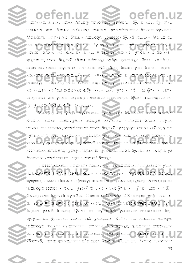 шартидир.   Яъни,   гарчи   Арасту   таъкидлаб   айтмаган   бўлса   ҳам,   бу   ерда
поэзияга   хос   образли   тафаккур   назарда   тутилаётганини   билиш   мумкин.
Метафора шеъриятда  образли тафаккур натижаси бўлиб яралади. Метафора
тил   ҳодисаси   бўлса   ҳам,   ўзининг   бу   хусусиятини   поэтик   нутқдагина   тўла
намоён   этади.   Бошқача   айтганда,   метафора   поэтик   нутқдагина   бадиият
ҳодисаси,   яъни   бадиий   образ   сифатида   қабул   қилинади.   Зеро,   метафора
нарса-ҳодисани   шунчаки   атабгина   қўймайди,   балки   уни   бошқа   нарса-
ҳодисага   қиёсан   тавсифлайди,   онгимизда   аталаётган   нарса   ҳақида   жонли
тасаввур   –   образ   яратади.   Айтиш   керакки,   бу   образ   поэтик   нутқдагина   асл
ҳолича, яъни образ сифатида қабул қилинади, нутқнинг бошқа кўринишлари
доирасида   эса   унинг   пировард   мақсади   номинация   бўлиб   қолаверади   ва
тушунча сифатида қабул қилинади. 
Метафоралар   ўзаро   мулоқотни   тушунарли   бўлишига   катта   хизмат
қилади.   Доим   номаълумни   маълум   қилишда   иштирок   этади.   Шуни
таъкидлаш жоизки, метафоралар фақат бадиий нутқ учун яратилмайди, улар
нутқнинг   бошқа   вазифавий   шакллари   учун   ҳам   хос,   айниқса,   расмий   ва
илмий   нутқларда   ҳам   ҳатто,   сиёсий   дискурсларда   нотиқ   ўз   фикрини   турли
ижтимоий қатламга, турмуш тарзи ва дунёқарашга эга бўлган кишиларга ўз
фикрини метафоралар орқали етказиб беради.
Шавкат   Раҳмон   шеърияти   таҳлилидан   метафоранинг   поэзиядаги   ўрни
ва   аҳамияти   нечоғли   катта   эканлигини   билиб   олиш   мумкин.   Зеро,   санъат,
хусусан, поэзия образли тафаккур қилиш ва образли ифодадир. Метафорани
тафаккур   жараёни   билан   узвий   боғлиқ   ҳолда   ўрганиш   ўтган   асрнинг   20-
йилларидан   бошлаб   кучайди.   Немис   файласуфи   Е.Кассирер   миф,   тил   ва
санъатнинг  генезисини   битта  ибтидога   – руҳга  боғлайди,  улар  азалдан  бир-
бирига   узвий   боғлиқ   бўлган   ва   шу   сабаб   уларнинг   генезисини   бир
бутунликда   ўрганиш   лозим   деб   уқтиради.   Кейин   эса   инсонда   мавҳум
тафаккур   қилиш   имконининг   ортиши   баробарида,   уларнинг   орасидаги
боғлиқлик   сусайиб   борган.   Натижада,   сўз   ўзининг   образли   табиатини
йўқотиб,   нарса-ҳодисанинг   абстракт   номига   айланган.   Бироқ   олимнинг
35 