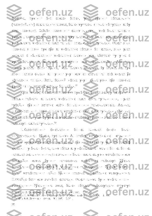 фикрича,   руҳнинг   бир   соҳаси   борки,   унда   сўзнинг   образлилиги
(тасвирийлиги) сақланадигина эмас, балки муттасил янгиланиб туради ва бу
соҳа   поэзиядир.   Сабаби   поэзиянинг   қадим   илдизи   –   миф   билан   алоқани
узмаган,   аксинча,   унинг   энг   сара   намуналари   миф   билан   мудом   алоқада,
унда   оламга   мифологик   назар   ташлаш   орқали   қайта   туғилади.   Фақат   энди
поэзияда   яшовчи   руҳ   сўз   ва   мифологик   образни   бошқаради,   энди   улар
илоҳлар   ё   иблисларнинг   мифологик   оламини   ҳам,   абстракт   тушунча   ё
муносабатларнинг   мантиқий   ҳақиқатини   ҳам   ифодаламайди.   Аксинча,
поэзия   улардан   фориғ   бўлиб,     хаёл   оламига   айланади,   бу   оламда   эса   руҳ
эркин   парвоз   қилади   ва   шунинг   учун   ҳам   конкретлашган   соф   ҳислар   ўз
ифодасини   топади.   Зеро,   бадиий   ифода   учун   қўлланувчи   сўз   поэзияда
ўзининг янги, эстетик ҳаётини бошлайди. 66
 
Кўряпмизки, Е.Кассирер поэзияни руҳ билан боғлар экан, унда сўзнинг
образли   табиати   ва   оламга   мифологик   назар   қайта   туғилишини,   шулар
туфайли   сўзнинг   эстетик   ҳаёти   бошланишини   таъкидламоқда.   Аслида,
Е.Кассирернинг поэзияда оламга метафорик назар қайта туғилади дейишида
ҳам асос бор, чунки бу ўринда мифологик тафаккур ўрнини эгаллаган поэтик
тафаккур назарда тутилади. 67
 
Е.Кассирернинг   фикрларини   бошқа   олимлар   фикри   билан
чоғиштирадиган   бўлсак,   рус   олими   А.Потебня   метафориклик   –   «тилнинг
доимий хусусияти» деганида ҳар қандай сўзни образ деб тушунишни таклиф
қилади. Шу билан бирга, олим образ ва у ифодалаётган маъно бошқа-бошқа
нарсалар эканлигининг идрок этилиши билан юзага келувчи метафорани ҳам
фарқлайди   ҳамда   бунинг   натижасида   мифологик   тафаккур   йўқола
бошлаганини   таъкидлайди. 68
  Мифологик   тафаккурнинг   йўқола   бориши
билан   метафоранинг   пайдо   бўлиши   орасида   алоқадорлик   мавжудлигига
О.Фрейденберг   ҳам   эътибор   қаратади.   Фақат   олима   буни   мифга   ишонч-
эътиқоднинг   йўқолишига   эмас,   балки   образли   тафаккурдаги   структур
66
   Кассирер Э. Сила метафоры // Теория метафоры.  –  М.:1990.  – С.  41-42.
67
  Каримов О. Метафора – поэтик тафаккур асоси   //  Жаҳон адабиёти.  2014. №8.  – Б. 187.
68
  Потебня А.А. Эстетика и поэтика. – М.: 1976. – С. 341.
36 