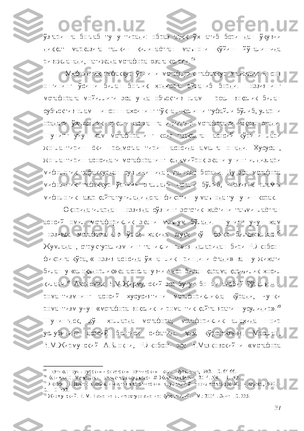 ўзгаришга   боғлаб   тушунтиради:   образ   аниқ   ўхшатиб   беришдан   ўқувчи
диққат   марказига   талқин   қилинаётган   маънони   қўйиш   йўналишида
ривожланади, натижада метафора юзага келади. 69
  Мифологик   тафаккур   ўрнини   метафорик   тафаккур   эгаллаши   инсон
онгининг   ўсиши   билан   боғлиқ   ҳодисага   айланиб   борди.   Поэзиянинг
метафорага   мойиллиги   эса   унда   объектив   олам   –   реал   воқелик   билан
субъектив  олам  – инсон шахсининг  тўқнаш келиши туфайли бўлиб, уларни
орадаги   ўхшашлик   орқали   англашга   интилиш   метафорани   тақозо   этади.
Шунинг   учун   ҳам   метафоранинг   кенг   тарқалган   асосий   кўринишлари
жонлантириш   ёки   предметлаштириш   асосида   амалга   ошади.   Хусусан,
жонлантириш   асосидаги   метафоранинг   қадимийроқ   экани   унинг   илдизлари
мифологик   тафаккурдан   сув   ичишидан   далолат   беради.   Бу   эса   метафора
мифологик   тафаккур   ўрнини   эгаллади   дегани   бўлиб,   поэзияда   оламга
мифологик назар қайта туғилади деган фикрни шу маънода тушуниш керак.
Юқоридагилардан   поэзияда   сўзнинг   эстетик   ҳаётини   таъминлаётган
асосий   омил   метафориклик   экани   маълум   бўлади.   Шунинг   учун   ҳам
поэзияда   метафоранинг   ўрни   ҳақида   жуда   кўп   фикр   билдирилган. 70
Жумладан,   структурализмнинг   таниқли   намояндаларидан   бири   Р.Якобсон
фикрига   кўра,   «поэзия   асосида   ўхшашлик   принципи   ётади»   ва   шу   жиҳати
билан   у   «алоқадорлик»ка   асосланувчи   наср   билан   қарама-қаршилик   ҳосил
қилади. 71
  Академик   В.М.Жирмунский   эса   бутун   бошли   адабий   йўналиш   –
романтизмнинг   асосий   хусусиятини   метафорикликда   кўради,   чунки
романтизм   учун   «метафора   воқеликни   романтик   қайта   яратиш   усулидир». 72
Шунингдек,   кўп   ҳолларда   метафора,   метафориклик   алоҳида   шоир
услубининг   асосий   белгиси   сифатида   ҳам   кўрсатилади.   Масалан,
В.М.Жирмунский   А.Блокни,   Р.Якобсон   эса   В.Маяковскийни   «метафора
69
  Поэтика :   Т руды русских и советских поэтических школ.  – Будапешт, 1982. – С. 64-66.
70
  Каримов О. Метафора – поэтик тафаккур асоси   //  Жаҳон адабиёти.  2014. №8.  – Б. 189.
71
  Якобсон Р. Два типа языка и два типа афатических нарушений // Теория метафоры. М.: Прогресс, 1990.  –
С. 110 -132.
72
 Жирмунский. В. М. Введение в литературоведение: Курс лекций. – М.: 2004  .   Э дит – С. 335.
37 