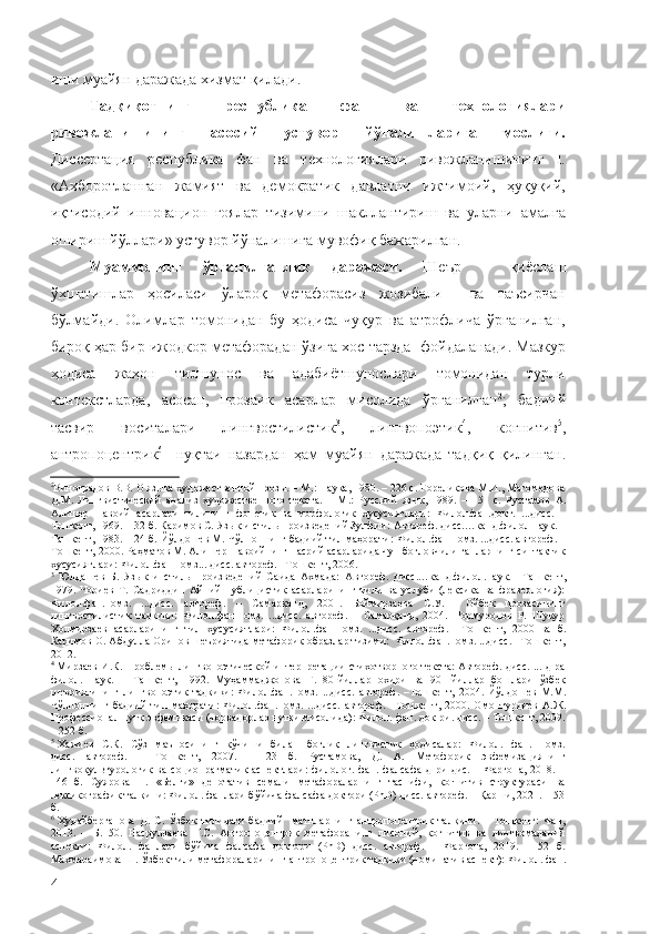 иши муайян даражада хизмат қилади.
Тадқиқотнинг   республика   фан   ва   технологиялари
ривожланишининг   асосий   устувор   йўналишларига   мослиги.
Диссертация   республика   фан   ва   технологиялари   ривожланишининг   I.
«Ахборотлашган   жамият   ва   демократик   давлатни   ижтимоий,   ҳуқуқий,
иқтисодий   инновацион   ғоялар   тизимини   шакллантириш   ва   уларни   амалга
ошириш йўллари» устувор йўналишига мувофиқ бажарилган.
Муаммонинг   ўрганилганлик   даражаси.   Шеър   –   қиёслаш
ўхшатишлар   ҳосиласи   ўлароқ   метафорасиз   жозибали     ва   таъсирчан
бўлмайди.   Олимлар   томонидан   бу   ҳодиса   чуқур   ва   атрофлича   ўрганилган,
бироқ ҳар бир ижодкор метафорадан ўзига хос тарзда   фойдаланади. Мазкур
ҳодиса   жаҳон   тилшунос   ва   адабиётшунослари   томонидан   турли
контекстларда,   асосан,   прозаик   асарлар   мисолида   ўрганилган 2
;   бадиий
тасвир   воситалари   лингвостилистик 3
,   лингвопоэтик 4
,   когнитив 5
,
антропоцентрик 6
    нуқтаи   назардан   ҳам   муайян   даражада   тадқиқ   қилинган.
2
Виноградов В.В. О языка художественной прозы. – М.: Наука, 1980. – 226 с. Гореликова М.И., Магомедова
Д.М.   Лингвистический   анализ   художественного   текста.   –   М . :   Русский   язык,   1989.   –   151   с.   Рустамов   А.
Алишер   Навоий   асарлари   тилининг   фонетик   ва   морфологик   хусусиятлари:   Ф илол.фан.докт.   ...дисс.   –
Тошкент , 1969. – 32 б. Каримов С. Язык и стиль произведений Зулфии:  А втореф. дисс.…канд.филол.наук. –
Ташкент ,   1983. – 24 б. Йўлдошев М. Чўлпоннинг бадиий тил маҳорати:  Ф илол.фан.номз. ...дисс. автореф. –
Тошкент ,   2000.   Раҳматов М. Алишер Навоийнинг насрий асарларида чун боғловчили гапларнинг синтактик
хусусиятлари: Филол.фан.номз... дисс. автореф. –Тошкент, 2006.
3
  Юлдашев   Б.   Язык   и   стиль   произведений   Саида   Ахмада:   А втореф.   дисс.…канд.филол.наук.   – Ташкент ,
1979.   Чориев   Т.   Садриддин   Айний   публицистик   асарларининг   тили   ва   услуби   (лексика   ва   фразеология):
Филол.фан.номз.   ...дисс.   автореф.   –   Самарқанд,   2001.   Боймирзаева   С.У.     Ойбек   прозасининг
лингвостилистик   тадқиқи:   Филол.фан.номз.   ...дисс.   автореф.   –   Самарқанд,   2004.   Нормуродов   Р.   Шукур
Холмирзаев   асарларининг   тил   хусусиятлари:   Филол.фан.номз.   ...дисс.   автореф.   – Тошкент,   2000   ва   б.
Каримов О. Абдулла Орипов шеъриятида метафорик образлар тизими:  Филол.фан.номз. ...дисс. –Тошкент,
2012.
4
  Мирзаев И.К. Проблемы лингвопоэтической интерпретации стихотворного текста: Автореф. дисс. ... д-ра
филол.   наук.   –   Ташкент,   1992 .   Муҳаммаджонова   Г.   80-йиллар   охири   ва   90-   йиллар   бошлари   ўзбек
шеъриятининг   лингвопоэтик   тадқиқи:   Филол.фан.номз.   ...дисс.   автореф.   –Тошкент,   2004.   Йўлдошев   М.М.
Чўлпоннинг   бадиий   тил   маҳорати:   Филол.фан.номз.   ...дисс.   автореф.   – Тошкент,   2000.   Омонтурдиев   А.Ж.
Профессионал нутқ эвфемикаси (чорвадорлар нутқи мисолида): Филол. фан. док-ри. дисс. – Тошкент, 2009.
– 252 б.
5
  Хажиев     С.К.    Сўз    маъносининг    кўчиши    билан     боғлиқ     лингвистик    ҳодисалар:     Филол.    фан.    номз.
дисс.   автореф.   –   Тошкент,   2007.   –   23   б.   Рустамова,   Д.   А.   Метофорик   эвфемизациянинг
лингвокультурологик  ва  социопрагматик   аспектлари:   филолог. фан.  фалсафа  д-ри   дис.  – Фарғона,  2018.  –
146   б.   Суярова   Н.   «Белги»   денотатив   семали   метафораларнинг   таснифи,   когнитив   структураси   ва
лексикографик талқини: Филол. фанлари бўйича фалсафа доктори (PhD) дисс. автореф. – Қарши, 2021. – 53
б.
6
  Худайберганова   Д.   С.   Ўзбек   тилидаги   бадиий     матнларнинг   антропоцентрик   талқини.   –   Тошкент:   Фан,
2013.   –   Б.   50.   Насруллаева   Г.С.   Антропоцентрик   метафоранинг   лисоний,   когнитив   ва   лингвомаданий
аспекти:   Филол.   фанлари   бўйича   фалсафа   доктори   (PhD)   дисс.   автореф.   –   Фарғона,   2019.   –   52   б.
Махмараимова Ш. Ўзбек тили метафораларининг антропоцентрик тадқиқи (номинатив аспект):  Филол. фан.
4 