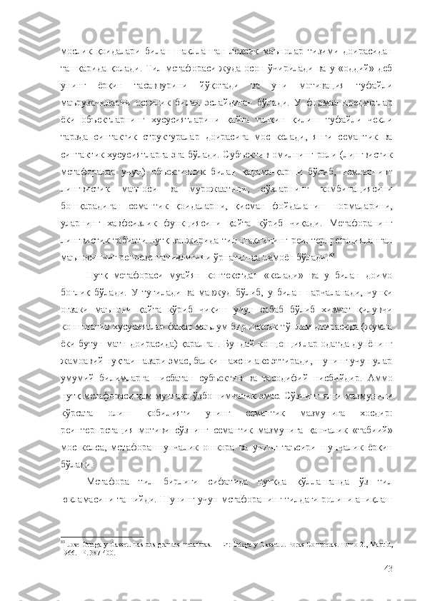 мослик   қоидалари   билан   шаклланган   лексик   маънолар   тизими   доирасидан
ташқарида  қолади.   Тил  метафораси  жуда  осон  ўчирилади   ва  у  «оддий»  деб
унинг   ёрқин   тасаввурини   йўқотади   ва   уни   мотивация   туфайли
маърузачиларни   осонлик   билан   эслайдиган   бўлади.   У   формал   предметлар
ёки   объектларнинг   хусусиятларини   қайта   талқин   қилиш   туфайли   чекли
тарзда   синтактик   структуралар   доирасига   мос   келади,   янги   семантик   ва
синтактик хусусиятларга эга бўлади. Субъектив омилнинг роли (лингвистик
метафоралар   учун)   объективлик   билан   қарама-қарши   бўлиб,   исмларнинг
лингвистик   маъноси   ва   мурожаатини,   сўзларнинг   комбинациясини
бошқарадиган   семантик   қоидаларни,   қисман   фойдаланиш   нормаларини,
уларнинг   хавфсизлик   функциясини   қайта   кўриб   чиқади.   Метафоранинг
лингвистик  табиати нутқ занжирида тил шаклининг реинтерпретацияланган
маъносининг репрезентативлигини ўрнатишда намоён бўлади. 83
Нутқ   метафораси   муайян   контекстдан   «келади»   ва   у   билан   доимо
боғлиқ   бўлади.   У   туғилади   ва   мавжуд   бўлиб,   у   билан   парчаланади,   чунки
оғзаки   маънони   қайта   кўриб   чиқиш   учун   сабаб   бўлиб   хизмат   қилувчи
коннотатив хусусиятлар фақат маълум бир лексик тўплам доирасида (жумла
ёки бутун матн доирасида) қаралган. Бундай концепциялар одатда дунёнинг
жамоавий нуқтаи назари эмас, балки шахсни акс эттиради, шунинг учун улар
умумий   билимларга   нисбатан   субъектив   ва   тасодифий   нисбийдир.   Аммо
нутқ метафораси ҳам мутлақо ўзбошимчалик эмас. Сўзнинг янги мазмунини
кўрсата   олиш   қобилияти   унинг   семантик   мазмунига   хосдир:
реинтерпретация   мотиви   сўзнинг   семантик   мазмунига   қанчалик   «табиий»
мос   келса,   метафора   шунчалик   ошкора   ва   унинг   таъсири   шунчалик   ёрқин
бўлади.
Метафора   тил   бирлиги   сифатида   нутқда   қўлланганда   ўз   тил
юкламасини ташийди. Шунинг учун метафоранинг тилдаги ролини аниқлаш
83
  Jose   Ortega - y - Gasset .   Las dos grandes metaforas. –   Е n: Ortega-y-Gasset J. Pbras Completas. Tomo 2., Madrid,
1966.  –Р . 387-400.
43 