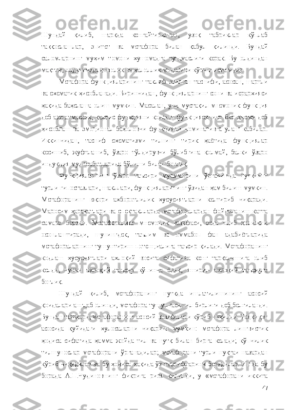 Шундай   қилиб,   шарқда   кенгайтирилган,   узоқ   табриклар   кўплаб
таққослашлар,   эпитет   ва   метафора   билан   қабул   қилинди.   Бундай
саломларнинг   муҳим   томони   хушомадга   тушмаслиги   керак.   Бу   олдиндан
мақтов, олдингизда донолик ва ҳалоллик моделини кўриш истагидир.
Метафора   функцияларининг   таклиф   этилган   таснифи,   асосан,   шартли
ва схематик ҳисобланади. Биринчидан, функцияларнинг сони ва иерархияси
ҳақида  баҳслаша   олиш  мумкин.  Масалан,  уни  мустақил  мнемоник  функция
деб ажратмаслик, қалтис функцияни кодлаш функциясининг  бир қисми деб
ҳисоблаш   ва   эмоционал-баҳоловчи   функцияни   номинативга   улаш   кабилар.
Иккинчидан,   тасниф   схематизми   тилнинг   тирик   ҳаётида   функциялар
кесишиб,   жуфтлашиб,   ўзаро   тўлдирувчи   бўлибгина   қолмай,   балки   ўзаро
индукция муносабатларида бўлиши билан боғлиқ.
Функцияларнинг   ўзаро   таъсири   муаммосини   ўрганишда   нутқнинг
турли гипостазлари, шакллари, функцияларининг ўзидан ҳам билиш мумкин.
Метафоранинг   юқори   ахборотлилик   хусусиятларни   келтириб   чиқаради.
Маросим   ҳаракатлари   ва   спектаклларда   метафоралардан   фойдаланиш   катта
самара   беради.   Метафоранинг   мнемоник   вазифаси,   эсда   олиб   қолишни
осонлаштиради,   шунингдек,   таълим   ва   оммабоп   фан   адабиётларида
метафораларнинг   тушунтириш   потенциалига   таъсир   қилади.   Метафоранинг
кодлаш   хусусиятлари   ахлоқий   восита   сифатида   кенг   тарқалишига   олиб
келди,   чунки   ахлоқий   таъсир   кўпинча   ёпиқ,   яширин   ахлоқий   таъсирга
боғлиқ.
Шундай   қилиб,   метафоранинг   нутқда   ишлатилишининг   асосий
қоидалари англаб олинди, метафора тушунчаси тил бирлиги деб белгиланди.
Бундан ташқари, метафоранинг асосий вазифалари кўриб чиқилди. Тадқиқот
асосида   қуйидаги   хулосаларни   чиқариш   мумкин:   метафора   лингвистик
ҳодиса   сифатида   ҳамма   жойда   тил   ва   нутқ   билан   бирга   келади;   кўпчилик
тилшунослар   метафорани   ўрганадилар;   метафорани   турли   нуқтаи   назардан
кўриб чиқадилар ва бу ҳодиса ҳақида ўз таърифларини берадилар. Ишда бу
борада   А.П.Чудиновнинг   фикрига   риоя   қилинди,   у   «метафорани   иккита
47 