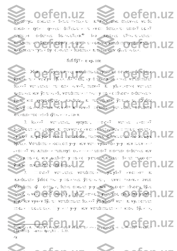 концептуал   соҳаларни   бирлаштирадиган   ва   янги   соҳа   ёрдамида   манба
соҳасини   қуриш   кучидан   фойдаланишга   имкон   берадиган   асосий   ақлий
операция   сифатида   белгилайди». 89
  Биз   юқорида   айтилганлардан
метафоранинг ўзига хос функцияларини аниқладик, метафора нутқда етарли
миқдордаги турли функцияларни бажаради ва тилда кенг қўлланилади. 
I  боб бўйича хулоса
1. Жаҳон   тилшунослигида   метафоралар   турли   аспектларда   батафсил
ўрганилгани   маълум   бўлди.   Айниқса,   дунё   тилшунослигида   метафоралар
бадиий   матнлардан   ташқари   илмий,   расмий   ва   публицистик   матнлар
мисолида   ҳам   ўрганилиб,   метафоранинг   тилшунослик   объекти   сифатидаги
ўзига   хос   хусусиятлари,   вазифаси   ва   таснифлари   ўрганилган.   Ўзбек
тилшунослигида   ҳам   илмий   ва   илмий   оммабоп   матнларда   метафора
ҳодисаси текшириб кўрилиши лозим.
2. Бадиий   матнларда,   хусусан,   шеърий   матнда   лисоний
бирликларнинг   лексик   ва   грамматик   имкониятлари,   маъно   товланишлари,
луғавий   ва   услубий   маъно   тараққиёти,   тадрижи   қай   ҳолатдалиги   маълум
бўлади.  Метафорани  ижодкор учун  ҳам  матн  муаллифи учун  ҳам  оламнинг
лисоний   манзарасини   тасаввур   қилишнинг   асосий   воситаси   сифатида   ҳам
тилшунослик,   ҳам   адабиётшунослик   нуқтаи   назаридан   бинар   тадқиқот
ўтказиш самарали натижа беради.
3.   Шеърий   матнларда   метафоранинг   услубий   имконият   ва
вазифалари   ўзбек   тилшунослигида   ўрганилган,     аммо   тизимли   эмас.
Метафора   кўп   қиррали,   барча   соҳалар   учун   ҳам   тадқиқот   объекти   бўла
олади,   илмий,   илмий-оммабоп,   публицистик,   шунингдек,   сўзлашув   услуби
учун ҳам муҳим бўлган метафоралар бадиий услубдаги матн ва мулоқотлар
орқали   шаклланади.   Шунинг   учун   ҳам   метафораларнинг   ҳосил   бўлиши,
89
  Чудинов   А.П.   Россия   в   метафорическом   зеркале:   Когнитивное   исследование   политической   метафоры
(1991–2000). – Екатеринбург, 2001. – С. 33.
48 