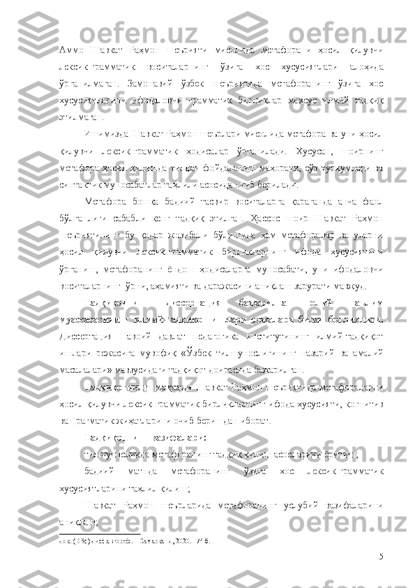 Аммо   Шавкат   Раҳмон   шеърияти   мисолида   метафорани   ҳосил   қилувчи
лексик-грамматик   воситаларнинг   ўзига   хос   хусусиятлари   алоҳида
ўрганилмаган.   Замонавий   ўзбек   шеъриятида   метафоранинг   ўзига   хос
хусусиятларини   ифодаловчи   грамматик   бирликлар   махсус   илмий   тадқиқ
этилмаган.
Ишимизда Шавкат Раҳмон шеърлари мисолида метафора ва уни ҳосил
қилувчи   лексик-грамматик   ҳодисалар   ўрганилади.   Хусусан,   шоирнинг
метафора   ҳосил   қилишда   тилдан   фойдаланиш   маҳорати,   сўз   туркумлари   ва
синтактик муносабатлар таҳлили асосида очиб берилади.
Метафора   бошқа   бадиий   тасвир   воситаларга   қараганда   анча   фаол
бўлганлиги   сабабли   кенг   тадқиқ   этилган.   Ҳассос   шоир   Шавкат   Раҳмон
шеъриятининг   бу   қадар   жозибали   бўлишида   ҳам   метафоралар   ва   уларни
ҳосил   қилувчи   лексик-грамматик   бирликларнинг   ифода   хусусиятини
ўрганиш,   метафоранинг   ёндош   ҳодисаларга   муносабати,   уни   ифодаловчи
воситаларнинг  ўрни, аҳамияти ва даражасини аниқлаш зарурати мавжуд.
Тадқиқотнинг   диссертация   бажарилган   олий   таълим
муассасасининг   илмий-тадқиқот   ишлари   режалари   билан   боғлиқлиги.
Диссертация   Навоий   давлат   педагогика   институтининг   илмий-тадқиқот
ишлари   режасига   мувофиқ   «Ўзбек   тилшунослигининг   назарий   ва   амалий
масалалари» мавзусидаги тадқиқот  доирасида бажарилган.
Тадқиқотнинг    мақсади   Шавкат   Раҳмон  шеъриятида  метафораларни
ҳосил қилувчи лексик-грамматик бирликларнинг ифода хусусияти,  когнитив
ва прагматик жиҳатларини очиб беришдан  иборат.
Тадқиқотнинг  вазифалари :
тилшуносликда метафоранинг тадқиқ қилиш асосларини ёритиш;
бадиий   матнда   метафоранинг   ўзига   хос   лексик-грамматик
хусусиятларини таҳлил қилиш;
Шавкат   Раҳмон   шеърларида   метафоранинг   услубий   вазифаларини
аниқлаш;
док. (DSc) дисс.автореф. –  Самарқанд, 2020.  – 74 б.
5 