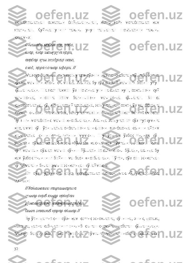 метафоралардан   самарали   фойдаланилган,   ҳатто   янги   метафоралар   ҳам
яратилган.   Қуйида   унинг   таҳлил   учун   танланган   шеърларини   таҳлил
қиламиз:
//Ёғилади майин сас, садо, 
ёғар, ёғар шомурут қори, 
ақадар хуш  жодугар  наво, 
озод,   қора сочлар ифори. //
Мазкур бандда шоир «жодугар» сўзини навога нисбатан қўллаб, бошқа
қўчма маънони ҳосил қилмоқда. Аслида бу сўз салбий маънони бериш учун
қўлланилади.   Шавкат   Раҳмон   ўз   шеърида   уни   нақадар   хуш,   сеҳрловчи   куй
маъносида,   инсонга   ором   бағишловчи   маъносида   қўллаган.   Бошқа
контекстларда, кўпинча насрий асарларда, жодугарнинг сеҳри ўз манфаатига
хизмат қилади.  Шеърда   эса,  жодугар   наво инсонларга  роҳат  бағишламоқда.
Бу   янги   метафорик   маъно   ҳисобланади.   Аслида   жодугар   от   сўз   туркумига
хос,   аммо   кўп   ўринларда   сифатловчи-аниқловчи   вазифасида   келиши   айрим
ҳолатларда   кишини   чалғитиши   мумкин.   Шу   ўринда   ўзбек   тилида   кўп
маъноли   сўзлар   қандай   ҳосил   бўлиши   ҳақида   ҳам   тўхталиш   лозим.   Тилда
кўп   маъноли   сўзлар   маъно   кўчиш   йўллари   орқали   ҳосил   бўлади,   аслида   бу
ҳам   ўзбек   тилининг   бойиш   манбаси   ҳисобланади.   Тўғри,   сўз   сон   жиҳатдан
кўпаймагани билан маъно жиҳатидан кўпаймоқда.
От   сўз   туркумига   доир   метафоралар   асосан   шаклий   ўхшашликка
таянади:
//Хаёлимнинг тиришларига 
гуллар оқиб келар қаёқдан — 
рўмолларнинг  тирқишларидан  
йилт эткизиб қарар аёллар.//
Бу ўринда тирқиш сўзи ҳам қаттиқ жисмларга, кўпинча, эшик, дераза,
дарвоза,   дарча   кабиларнинг   очилиб   қолган   қисмига   нисбатан   қўлланилади.
Мазкур   бандда   эса,   шоир   томонидан   рўмолга,   матога   нисбатан   қўлланган.
52 