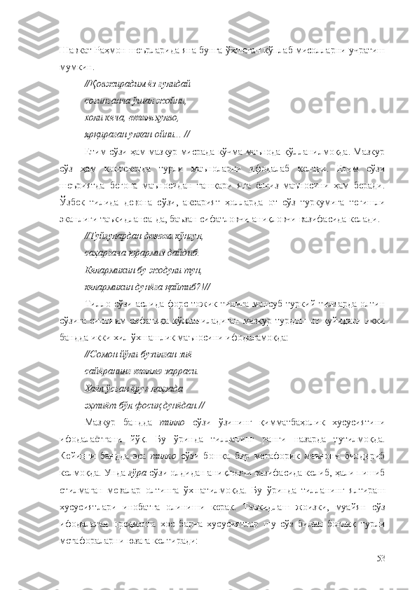 Шавкат Раҳмон шеърларида яна бунга ўхшаган кўплаб мисолларни учратиш
мумкин.
//Қовжирадим ёз гулидай 
соғинганча ўшал жойни, 
холи кеча,  етим  ҳулво, 
ярқираган улкан ойни... //
Етим сўзи ҳам мазкур мисрада кўчма маънода қўлланилмоқда. Мазкур
сўз   ҳам   контекстда   турли   маъноларни   ифодалаб   келади.   Етим   сўзи
шеъриятда   бегона   маъноcидан   ташқари   яна   ёлғиз   маъносини   ҳам   беради.
Ўзбек   тилида   девона   сўзи,   аксарият   ҳолларда   от   сўз   туркумига   тегишли
эканлиги таъкидланса-да, баъзан сифатловчи-аниқловчи вазифасида келади.
//Туйғулардан  девона  кўнгул, 
саҳаргача юрармиз дайдиб. 
Келармикин бу жодули тун,
келармикин дунёга қ айтиб?! //
Тилло   сўзи   аслида   форс-тожик   тилига   мансуб   туркий   тилларда   олтин
сўзига синоним сифатида қўлланиладиган мазкур турдош от қуйидаги икки
бандда икки хил ўхшашлик маъносини ифодаламоқда:
//Сомон йўли бузилган зиё — 
сайёранинг  тилло  зарраси. 
Хаёл ўсган ёруғ лаҳзада 
эҳтиёт бўл фосиқ дунёдан.//
Мазкур   бандда   тилло   сўзи   ўзининг   қимматбаҳолик   хусусиятини
ифодалаётгани   йўқ.   Бу   ўринда   тилланинг   ранги   назарда   тутилмоқда.
Кейинги   бандда   эса   тилло   сўзи   бошқа   бир   метафорик   маънони   билдириб
келмоқда. Унда  ғўра  сўзи олдидан аниқловчи вазифасида келиб, ҳали пишиб
етилмаган   мевалар   олтинга   ўхшатилмоқда.   Бу   ўринда   тилланинг   ялтираш
хусусиятлари   инобатга   олиниши   керак.   Таъкидлаш   жоизки,   муайян   сўз
ифодалаган   предметга   хос   барча   хусусиятлар   шу   сўз   билан   боғлиқ   турли
метафораларни юзага келтиради:
53 