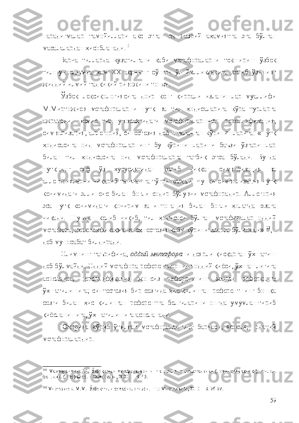 парадигмалар    тамойиллари    акс    этган     ва    даврий     аҳамиятга     эга    бўлган
масалалардан ҳисобланади. 101
Барча   тилларда   кузатилгани   каби   метафораларни   текшириш   ўзбек
тилшунослигида   ҳам   ХХ   асрнинг   сўнгги   ўн   йилликларига   келиб   ўзининг
жиддий илмий-тадқиқий ривожини топди.
Ўзбек   лексикологиясига   доир   кенг   қиррали   изланишлар   муаллифи
М.Миртожиев   метафораларни   нутқ   ва   тил   ҳодисаларига   кўра   турларга
ажратади.   Немис   тилшунослигидаги   метафораларнинг:   персонификация,
символизация,  аллегория,   синестезия  деб   номланган   кўринишларига:   «Нутқ
ҳодисасига   оид   метафораларнинг   бу   кўринишларини   баъзи   ўзгаришлар
билан   тил   ҳодисасига   оид   метафораларга   татбиқ   этса   бўлади.   Бунда
нутқнинг   соф   ўз   хусусиятидан   келиб   чиққан   символизация   ва
аллегорияларни  чиқариб  ташлашга  тўғри  келади.  Чунки символизация  нутқ
кечимидаги   эллипсис   билан   боғли   содир   бўлувчи   метафорадир.   Аллегория
эса   нутқ   кечимидаги   қочирим   ва   интонация   билан   боғли   ҳолатда   юзага
чиқади.   Шундан   келиб   чиқиб,   тил   ҳодисаси   бўлган   метафоралар   оддий
метафора, персонификация ва синестезия каби кўринишларга бўлинади» 102
, -
деб муносабат билдиради.
Олимнинг   таърифича,   оддий   метафора ни  деярли   қисқарган   ўхшатиш
деб бўлмайди. Оддий метафора референтларнинг оддий қиёси, ўхшашлигига
асосланса,   персонификация   жонсиз   референтнинг   жонли   референтга
ўхшатилишига;   синтестезия   бир   сезгида   ҳис   қилинган   референтнинг   бошқа
сезги   билан   ҳис   қилинган   референтга   белгиларини   онгда   умумлаштириб
қиёсланишига, ўхшатилишига асосланади.
Юқорида   кўриб   ўтилган   метафораларнинг   барчаси,   асосан,     одатий
метафоралардир .
101
  Махмараимова  Ш.  Ўзбек  тили  метафораларининг антропоцентрик   тадқиқи   (номинатив  аспект):   Филол.
фан. док. (DSc) дисс. – Самарқанд, 2020.  – Б. 45.
102
Миртожиев. М.М.  Ўзбек тили семасиологияси. –Т.: Мumtoz so‘z, 2010 – Б. 96-97.
59 