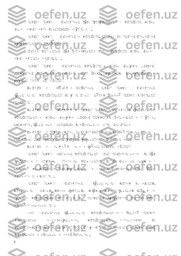 Шавкат   Раҳмон   шеъриятида   сўз   туркумларининг   метафора   ҳосил
қилиш имконияти ва даражасини ўрганиш;
Шавкат   Раҳмон   шеъриятдаги   метафораларнинг   синтактик-стилистик
хусусиятларини очиб бериш;
шеърий   матнларда   сўз   бирикмаларининг     метафора   ҳосил   қилиш
имкониятларини асослаш;
Шавкат   Раҳмон   шеъриятида   метафорани   ҳосил   қилувчи   лексик-
грамматик   воситалар   тадқиқига   доир   фикр,   мулоҳаза   ва   хулосаларни
умумлаштиришдан иборат.
Тадқиқотнинг   объекти   сифатида   Шавкат   Раҳмон   шеъриятида
қўлланилган   метафоралар   ва   унга   ёндош   айрим   бадиий   тасвир   воситалар
танланган.
Тадқиқотнинг предметини   Шавкат Раҳмон шеъриятида қўлланилган
метафораларни   ҳосил   қилувчи   лексик-грамматик   бирликларнинг   ўрни,
аҳамияти, қўлланилиш даражаси ва ифодаланиши ташкил этади.
Тадқиқотнинг усуллари.  Тадқиқот жараёнида қиёсий таҳлил, зидлаш,
таснифлаш, контекстуал, структурал усулларидан фойдаланилган.
Тадқиқотнинг илмий янгилиги  қуйидагилардан иборат:
Шавкат   Раҳмон   ижодида   метафоралар   шеър   таъсирчанлиги     ва   сўз
қудратини   оширувчи,     оригинал   маъноларни   кашф   қилишда   оламнинг
лисоний   манзарасини   тасаввур   қилишнинг   асосий   воситаларидан   бири
эканлиги  аниқланган;
Шавкат   Раҳмон   шеъриятида     қўлланилган   « етим   ялпизлар »,
« йиртилган   шамол »,   «с очи   қумрол »,     « кўҳна   замин   туллади »   каби   янги
турдаги   метафоралар   когнитив   ва   прагматик   хусусиятга   эга   феномен
эканлиги далилланган;
шоир   шеърларида   қўлланилган   метафораларнинг   бадиий   тасвир
воситалардан   индивидуаллиги,   метафоралар   онтологияси   ва
метафоризациянинг  янги синергетик қонуниятлар асосида аташ (номинатив)
вазифаларини ифодалаши  очиб берилган;
6 