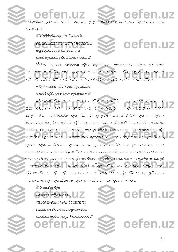 « райҳон»  
сўзидан   кейин   келгани   учун    
« нафас»   сўзи   ҳам   кўчма   маънода
келмоқда:
//Шаббодалар олиб келади 
райҳонларнинг  ўткир  нафасин, 
япроқларнинг ораларида 
икки қушнинг бахтиёр сасин.//
Ўзбек   тилида   « яхши»   сўзи   жуда   кўп   маъноларда   кела   оладиган
полисемантик   сўзлардан   ҳисобланади.   Унинг   турли   сўзлардан   олдин   келиб
ҳар хил маъноларни ифодалаши тилимизнинг сўз бойлигини кўрсатади:
//Кўз ёшингни сочма тунларга. 
асраб қўйгин  яхши  кунларга.//
« Яхши»   сўзи   билан   келувчи   сўзлар   қарийб   100   дан   ортиқ   маънода
фаол   қўлланишини   эътиборга   олиб,   бу   ҳодисанинг   илмий   асосини   топиш
зарур.   Матнда   « яхши»     сўзи   қандай   хусусиятга   эга?   У   бир   сўзнинг   турли
маъноларими,   ёки   маъно   кўчишининг   таъсири   борми?   Тилимизда   мавжуд
« чайир қоидалар »  талабига кўра мазкур сўз бир маъноли – моносемантик сўз
ҳисобланади. Унинг полисемантик хусусиятлари ҳам барчага маълум, бироқ
турли   сўзлар   билан   қўлланганда   турли,   бир-бирига   ўхшамаган,   бири
иккинчисига алоқаси бўлмайдиган маъноларни ифодалаши илмий жиҳатдан
текшириб кўрилиши лозим  (яхши бола – одобли, яхши ота – ғамхўр, яхши уй
–   шинам,   яхши   пул   –   мўмай,   кўп).   « Ёруғ»   сўзи   ҳам   келажак,   тақдир   каби
сўзлар   билан   кўп   қўлланиладиган   полисемантик   сўз   бўлса-да,   қуйидаги
шеърда мазкур сўз  « бош »   сўзига нисбатан ҳам қўлланмоқда:
//Эҳтиёт бўл 
номард жўрангдан, 
синаб кўриш учун дошингни, 
олмасин-да тағин мўлжалга 
пистирмадан  ёруғ бошингни. //
63 