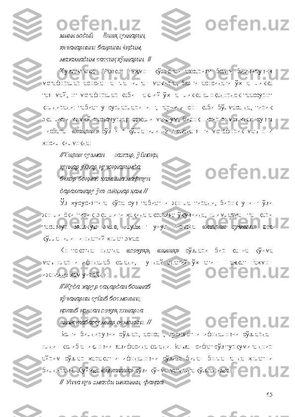 яшил водий —  ёниқ  гулларин, 
кечаларнинг бағрини ёқдим, 
мазахладим сассиқ кўлларин.  //
Кузатишлар   Шавкат   Раҳмон   қўллаган   аксарият   белги   билдирувчи
метафоралар   асосдан   англашилган   маънога,   белги   асосидаги   ўхшашликка
таянмай,   от-метафоралар   каби   шаклий   ўхшашликка   алоқадордек   таассурот
қолдиради:   табиат   унсурларларининг,   гарчи   инсон   каби   бўлмаса-да,   тирик
эканлиги   илмий   тасаввурлар   орқали   маълум,   бироқ   шоир   томонидан   сувга
нисбатан   «тирик»   сўзнинг   қўлланилиши   шеърда   янги   метафорик   маънони
ҳосил қилмоқда:
//Тирик  сувман — гажир, ўйноқи, 
кунлар ухлар қучоқларимда, 
бекор боқмас ҳамиша мафтун 
дарахтлару ўт-гиёҳлар ҳам.//
Ўз   хусусиятига   кўра   сув   табиатни   жонлантиради,   бироқ   унинг   ўзи
жонли   ёки   тирик   эканлиги   ҳақида   аксарият   ўқувчида,   олимлардан   ташқари
тасаввур   мавжуд   эмас,   шунинг   учун   шеърда   «тирик   сувман»   дея
қўлланилиши одатий ҳолат эмас.
Контекстда   одатда   «совуқ»,   «илиқ»   сўзлари   бир   қанча   кўчма
маъноларни   ифодалаб   келади,   шундай   одатий   ўхшатиш   Шавкат   Раҳмон
ижодида ҳам учрайди:
//Жуда зарур саҳардан бошлаб 
кўчаларни суйиб босмоғинг, 
қотиб қолган  совуқ  юзларга 
илиқ  табассумлар осмоғинг. //
Белги   билдирувчи   сўзлар,   асосан,   предметни   ифодаловчи   сўзлардан
олдин келиб аниқловчи вазифасида келади. Баъзан сифат сўз туркумига доир
айрим   сўзлар   ҳаракатни   ифодаловчи   сўзлар   билан   боғланганда   ҳолатни
билдиради. Қуйида  «қаттиқ»  сўзи кўчма маънода қўлланилган:
// Унча қув эмасди шекилли, фақат 
65 