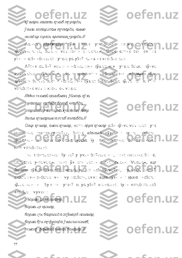 кўзлари ғалати кулиб турарди, 
ўзини хотиржам тутарди, аммо 
негадир юраги  қаттиқ  урарди.//
Аслида   «қаттиқ»   сўзи   юрак   уришининг   овозига   нисбатан
қўлланилганда,   баланд   маъносини   англатади.   Юрак   қаттиқ   ёки   юмшоқ
уриши каби ифодалар нутқда услубий ғализлик ҳисобланади.
Айрим   салбий   маънони   ифодаловчи   сўзлар   ҳам   нутқда   баъзан   кўчма
маъноларда   қўлланади.   Белги-хусусиятни   ифодаловчи   «дағал»   сўзи
қуйидаги   бандда   вақтни   ифодаловчи   сўзлар   билан   бирга   қўлланган   ва   янги
метафорик маъно ҳосил қилмоқда:
//Мен сезмай қолибман, ўйноқи кўзи 
юракнинг тубига бориб етибди, 
жарангдор ва сирли кулгисин, айёр 
дағал  кунларимга осиб кетибди.//
Оғир кунлар, ёмон кунлар,  ҳатто  қора кунлар  каби кўчма маънолар нутқ
жараёнида   тез-тез   учрайди,   бироқ   «дағал»   сўзининг   кунга   нисбатан
қўлланилиши ноанъанавий ёндашувдир. Бу шоир томонидан фойдаланилган
янги метафорадир.
Тил воситаларидан бундай унумли фойдаланиш, шоир ижодида бошқа
асарларда   учрамаган   нодир   ўхшатишларни   содир   қилади.   Масалан,   « эр
йигит »   сўз   бирикмасида   метафора   бор   деб   бўлмайди,   шунчаки,   одатий
сифатловчи-сифатланмиш   муносабати,   аммо   « эр »   сўзининг   қизга   нисбатан
қўлланилиши   –   бу   янги   нутқий   ва   услубий   ҳодисадир.   Буни   метафора   деб
ҳисоблаш мумкин:
//Борми эр йигитлар,
борми  эр  қизлар,
борми гул бағрингда  жўмард  нолалар,
борми бул туфроқда ўзлигин излаб,
осмону фалакка етган болалар.//
66 