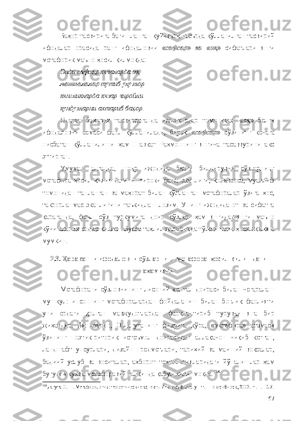 Баҳор тасвирига бағишланган қуйидаги шеърда қўлланилган тасвирий
ифодалар   орасида   ранг   ифодаловчи   « сафсар »   ва   « оқ »   сифатлари   янги
метафорик маъно ҳосил қилмоқда:
Энди  сафсар  кечаларда  оқ
машъалалар  тутиб улуғвор
кенгликларда кезар чиройли
кундузларни ахтариб баҳор.
Одатда   баҳорни   тасвирлаганда   ижодкорлар   томонидан   « оқ »   белги
ифодаловчи   семаси   фаол   қўлланилади,   бироқ   « сафсар »   сўзининг   кечага
нисбатан   қўлланилиши   ҳам   Шавкат   Раҳмоннинг   янгича   тасаввурини   акс
эттирган.
Умуман   олганда,   шоир   ижодида   белги   билдирувчи   сўзларнинг
метафора   ҳосил   қилишдаги   иштироки   фаол   эканлиги,   қолаверса,   муаллиф
томонидан   танланган   ва   маҳорат   билан   қўлланган   метафоралар   ўзига   хос,
такрорланмас   эканлигини   таъкидлаш   лозим.   Унинг   ижодида   от   ва   сифатга
қараганда,   феъл   сўз   туркумига   доир   сўзлар   ҳам   янгидан-янги   маъно
кўчишларни содир қилган. Бунга таҳлил жараёнида тўла ишонч ҳосил қилиш
мумкин.
2.3.   Ҳаракатни ифодаловчи сўзларнинг метафора  ҳосил қилишдаги
аҳамияти
Метафорани   сўзловчининг   лисоний-ментал   доираси   билан   чегаралаш
мушкул:   инсоннинг   метафоралардан   фойдаланиш   билан   боғлиқ   фаолияти
уни   ердаги   қолган   мавжудотлардан   фарқлантириб   турувчи   яна   бир
жиҳатдир.   Бинобарин,   О.Лагутанинг   фикрига   кўра,   «метафора»   атамаси
ўзининг   поэтик-риторик   истеъмол   доирасидан   аллақачон   чиқиб   кетган,
ландшафт   унсурлари,   дизайн   предметлари,   тарихий   ва   маиший   воқеалар,
бадиий   услуб   ва   воситалар,   ахборот   технологияларидаги   йўналишлар   ҳам
бугунги кунда метафоравий талқинда қабул қилинмоқда. 108
108
Лагута О. Н. Метафорология: теоретические аспекты / Новосиб. гос. ун-т.  – Новосибирск, 2003. Ч. 1.  –С.7.
67 