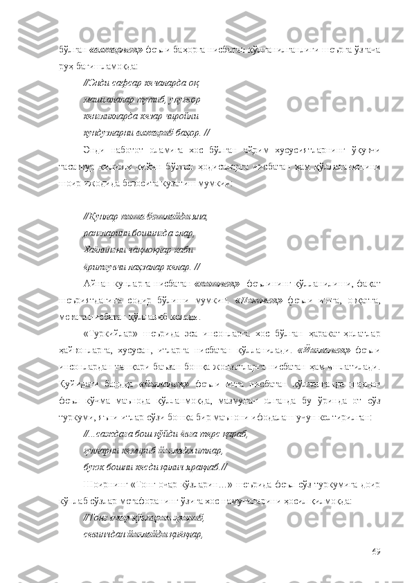 бўлган  «ахтармоқ»  феъли баҳорга нисбатан қўлланилганлиги шеърга ўзгача
руҳ бағишламоқда:
//Энди сафсар кечаларда оқ 
машъалалар тутиб, улуғвор 
кенгликларда кезар чиройли 
кундузларни  ахтариб  баҳор. //
Энди   наботот   оламига   хос   бўлган   айрим   хусусиятларнинг   ўқувчи
тасаввур   қилиши   қийин   бўлган   ҳодисаларга   нисбатан   ҳам   қўллаланишини
шоир ижодида бевосита кузатиш мумкин:
//Кунлар  пиша бошлайди  яна, 
рангларини бошингда элар, 
Хаёлингни чақмоқлар каби 
ёритгувчи лаҳзалар келар. //
Айнан кунларга нисбатан   «пишмоқ»    феълининг қўлланилиши, фақат
шеъриятдагина   содир   бўлиши   мумкин.   «Пишмоқ»   феъли   ишга,   овқатга,
мевага нисбатан қўлланиб келади.
«Туркийлар»   шеърида   эса   инсонларга   хос   бўлган   ҳаракат-ҳолатлар
ҳайвонларга,   хусусан,   итларга   нисбатан   қўлланилади.   «Йиғламоқ»   феъли
инсонлардан ташқари баъзан бошқа жонзотларга нисбатан ҳам ишлатилади.
Қуйидаги   бандда   «йиғламоқ»   феъли   итга   нисбатан   қўлланганда   шаклан
феъл   кўчма   маънода   қўлланмоқда,   мазмунан   олганда   бу   ўринда   от   сўз
туркуми, яъни итлар сўзи бошқа бир маънони ифодалаш учун келтирилган:
//...саждага бош қўйди ёвга терс қараб,
ғулларни кемириб  йиғлади  итлар,
буюк бошни кесди қилич ярақлаб.//
Шоирнинг «Тонг очар кўзларин…» шеърида феъл сўз туркумига доир
кўплаб сўзлар метафоранинг ўзига хос намуналарини ҳосил қилмоқда:
//Тонг  очар кўзларин   эриниб ,
севинчдан  йиғлайди  қиёқлар,
69 