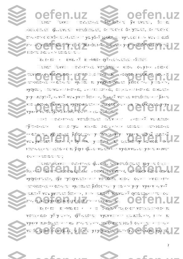 Шавкат   Раҳмон   шеърларида   бир-бирига   ўхшамаган,  
бошқа
ижодкорлар   қўлламаган   метафоралар,   синтактик   фигуралар,   синтактик-
стилистик   комбинацияларнинг  
услубий   жиҳатдан   мутлақо   янги   маъно   касб
этиши, м етафоралар нутқнинг вазифавий шакллари учун хос фикрий-ментал
восита  эканлиги асосланган.
Тадқиқотнинг амалий натижаси  қуйидагилардан иборат:
Шавкат   Раҳмон   шеъриятида   метафорани   ҳосил   қилувчи   лексик-
грамматик   воситаларни   антропоцентрик   ва   дискурсив   таҳлил   қилиш
натижасида   чиқарилган   хулоса   ва   умумлашмалар   ўзбек   тилшунослиги,
хусусан,   прагмалингвистика,   лингвопоэтика,   социолингвистика   соҳалари
учун зарурий, илмий маълумот бериши, бадиий матнда метафоранинг ўзига
хос   лексик-грамматик   хусусиятларини   тадқиқ   қилишда   тадқиқотлар   учун
муҳим манба бўлиб хизмат қилиши далилланган;
шоир   шеъриятида   метафоралар   оламнинг     лисоний   манзараси
тўғрисидаги     концептуал   ҳодиса   эканлигини   асослаш   натижасида
чиқарилган   хулосалар   ўзбек   тилшунослиги   учун   муҳим   илмий-назарий
маълумотлар   бериши,   бу   тилшунослик   ва   адабиётшуносликка   оид
яратиладиган   дарслик   ва   ўқув   қўлланмаларнинг   мукаммаллашувига   хизмат
қилиши асосланган;
Шавкат   Раҳмон   шеъриятида   қўлланилган   метафоралар   ва   унга   ёндош
бадиий   тасвир   воситаларнинг   лексик-грамматик,   синтактик-стилистик
хусусиятлари,   сўз   туркумларининг   метафора   ҳосил   қилиш   имконияти
натижасида   чиқарилган   хулосалар   ўзбек   тилшунослиги  учун   муҳим   илмий-
назарий маълумотлар бериши,   янги назарий ва амалий курсларнинг ташкил
этилишида муҳим аҳамият касб этиши аниқланган.
Тадқиқот натижаларнинг ишончлилиги   тадқиқот методологияси ва
методикаси   уйғунлиги,   қўйилаётган   муаммонинг   долзарблиги,   янги   ва
муҳим вазифаларнинг ҳал этилганлиги, тадқиқотга жалб қилинган ишончли
манбалар асосида қўлланган ёндашув усуллари, келтирилган таҳлил, хулоса,
7 